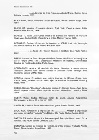 Máximo Daniel Lamela Adó
122
_____________. Las lágrimas de Eros. Tradução Alberto Drazul. Buenos Aires:
Editorial Lunaria, 2003.
BLACKBURN, Simon. Dicionário Oxford de filosofia. Rio de Janeiro: Jorge Zahar,
1997.
BLANCHOT, Maurice. El espacio literario. Trad. Vicky Palant e Jorge Jinkis.
Buenos Aires: Paidós, 1969.
BENEDETTI, Mario. Juan Carlos Onetti y la aventura del hombre. In: VERANI,
Hugo. Juan Carlos Onetti: El escritor y la crítica. Madrid: Taurus, 1987.
BERNARDO, Gustavo. O conceito de literatura. In. JOBIM, José Luis. Introdução
aos termos literários. Rio de Janeiro: EdUERJ, 1999.
_____________. A dúvida de Flusser: filosofia e literatura. São Paulo: Globo,
2002.
BRASIL, Luciano de Faria. A espacialidade do Dasein: Um Estudo sobre o §24 de
Ser e Tempo. 2005. 120 f. Dissertação (Mestrado em filosofia), Universidade
Católica do Rio Grande do Sul, Porto Alegre.
COMPAGNON, Antoine. O demônio da teoria. Literatura e senso comum.
Tradução Cleonice Paes Barreto Mourão e Consuelo Fortes Santiago. Belo
Horizonte: Editora UFMG, 2003.
CONCHA, Jaime. El astillero: una historia invernal. In. Rómulo Cosse. Juan
Carlos Onetti, papeles críticos: Medio siglo de escritura. Montevideo: Linardi y
Risso, 1989.
COSSE, Rómulo. “El astillero” o la ciudad posible. In. Rómulo Cosse. Juan Carlos
Onetti, papeles críticos: Medio siglo de escritura. Montevideo: Linardi y Risso,
1989
COSTA, Walter Carlos. Monegal, leitor de Onetti. Revista Fragmentos.
Florianópolis, v. 20, n. 20, p. 95-102, 2003.
CHIESARA, Lorenza. Storia dello scetticismo greco. Torino: Einaudi, 2003.
DALY, Glyn. Arriscando o impossível. In: _________. Arriscar o impossível:
conversas com Žižek.Tradução Vera Ribeiro. São Paulo: Martins Fontes, 2006.
DARTIGUES, André. O que é a fenomenologia? Tradução Maria José J.G. de
Almeida. São Paulo: Editora Centauro, 2002.
DETIENNE, Marcel. Os mestres da verdade na Grécia arcaica. Tradução Andréa
Daher. Rio de Janeiro: Jorge Zahar, 1998.
 