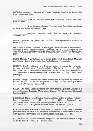 TONALIDADES AFETIVAS EM EL ASTILLERO, de J. C. Onetti.
123
DERRIDA, Jacques. A farmácia de Platão. Tradução Rogério da Costa. São
Paulo: Iluminuras, 1991.
_____________. Paixões. Tradução Maria José Rodrigues Coracini. Campinas:
Papirus, 1995.
_____________. A escritura e a diferença. Tradução Maria Beatriz Marques Nissa
da Silva. São Paulo: Perspectiva, 1995.
_____________.Posições. Tradução Tomaz Tadeu da Silva. Belo Horizonte:
Autêntica, 2001.
DEVOTO, Giacomo; OLI, Gian Carlo. Dizionario della língua italiana. Firenze: Le
Monnier, 1971.
DIAS, Elsa Oliveira. Winnicott e Heidegger: temporalidade e esquizofrenia.
Winnicott e-Prints eletronic version., Campinas, v.5, n.1, 2006. Disponível em
<http://www.cle.unicamp.br/winnicott-e-prints/texts.htm>. Acesso em 18/12/2006,
2006.
DORO, Marcelo. A verdade em ser e tempo. 2006. 136 f. Dissertação (Mestrado
em Filosofia), Universidade Federal de Santa Catarina. Florianópolis.
DUARTE, André. Heidegger and Foucault, critics of modernity: humanism,
technics and biopolitics. Trans/Form/Ação., Marília, v. 29, n. 2, 2006.
Disponível em <http://www.scielo.br/scielo.php?script=sci_arttext&pid=S0101-
31732006000200008&lng=en&nrm=iso>. Acesso em 24 May 2007. Pré-
publicação.
DUBOIS, Philippe. Histórias de Sombra e mitologias de espelhos: Os índices na
história da arte. In: O ato fotográfico e outros ensaios. Tradução Maria
Appenzeller. Campinas: Papirus, 1994.
EAGLETON, Terry. Depois da teoria: um olhar sobre os Estudos Culturais e o
pós-modernismo. Tradução Maria Lucia Oliveira. Rio de Janeiro: Civilização
Brasileira, 2005.
ESCOUBAS, Eliane. Investigações fenomenológicas sobre a pintura. Kriterion.,
Belo Horizonte, v. 46, n. 112, 2005. Disponível em
<http://www.scielo.br/scielo.php?script=sci_arttext&pid=S0100-
512X2005000200002&Ing=em&nrm=iso>. Acesso em 30/07/2006, 2006.
FER, Briony. Essa liberdade e essa ordem: A arte na França após a primeira
guerra mundial. In: FER et al. Realismo, Racionalismo e Surrealismo: a arte no
entre guerras. São Paulo: Cosac e Naify Edições, 1998. cap. 1. p. 3-86.
FERRO, Roberto. Onetti/La fundación imaginada: La parodia del autor en la saga
de Santa María. Córdoba: Alción Editora, 2003.
 