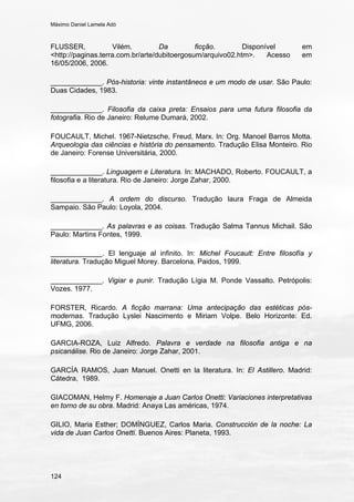 Máximo Daniel Lamela Adó
124
FLUSSER, Vilém. Da ficção. Disponível em
<http://paginas.terra.com.br/arte/dubitoergosum/arquivo02.htm>. Acesso em
16/05/2006, 2006.
_____________. Pós-historia: vinte instantâneos e um modo de usar. São Paulo:
Duas Cidades, 1983.
_____________. Filosofia da caixa preta: Ensaios para uma futura filosofia da
fotografia. Rio de Janeiro: Relume Dumará, 2002.
FOUCAULT, Michel. 1967-Nietzsche, Freud, Marx. In: Org. Manoel Barros Motta.
Arqueologia das ciências e história do pensamento. Tradução Elisa Monteiro. Rio
de Janeiro: Forense Universitária, 2000.
_____________. Linguagem e Literatura. In: MACHADO, Roberto. FOUCAULT, a
filosofia e a literatura. Rio de Janeiro: Jorge Zahar, 2000.
_____________. A ordem do discurso. Tradução laura Fraga de Almeida
Sampaio. São Paulo: Loyola, 2004.
_____________. As palavras e as coisas. Tradução Salma Tannus Michail. São
Paulo: Martins Fontes, 1999.
_____________. El lenguaje al infinito. In: Michel Foucault: Entre filosofía y
literatura. Tradução Miguel Morey. Barcelona, Paidos, 1999.
_____________. Vigiar e punir. Tradução Lígia M. Ponde Vassalto. Petrópolis:
Vozes. 1977.
FORSTER, Ricardo. A ficção marrana: Uma antecipação das estéticas pós-
modernas. Tradução Lyslei Nascimento e Miriam Volpe. Belo Horizonte: Ed.
UFMG, 2006.
GARCIA-ROZA, Luiz Alfredo. Palavra e verdade na filosofia antiga e na
psicanálise. Rio de Janeiro: Jorge Zahar, 2001.
GARCÍA RAMOS, Juan Manuel. Onetti en la literatura. In: El Astillero. Madrid:
Cátedra, 1989.
GIACOMAN, Helmy F. Homenaje a Juan Carlos Onetti: Variaciones interpretativas
en torno de su obra. Madrid: Anaya Las américas, 1974.
GILIO, Maria Esther; DOMÍNGUEZ, Carlos Maria. Construcción de la noche: La
vida de Juan Carlos Onetti. Buenos Aires: Planeta, 1993.
 