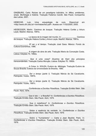 TONALIDADES AFETIVAS EM EL ASTILLERO, de J. C. Onetti.
125
GINZBURG, Carlo. Raízes de um paradigma indiciário. In: Mitos, emblemas,
sinais. Morfologia e história. Tradução Federico Carotti. São Paulo: Companhia
das Letras, 2001.
HEBECHE, Luiz. Uma arqueologia da cura. Disponível em
<http://www.cfh.ufsc.br/~nim/hebeche3.pdf>. Acesso em 11/02/2005, 2005.
HEIDEGGER, Martin. Caminos de bosque. Tradução Helena Cortés y Arturo
Leyte. Madrid: Alianza, 1997a.
_____________. La época de la imagen del mundo. In: _____________. Caminos
de bosque. Tradução Helena Cortés y Arturo Leyte. Madrid: Alianza, 1997a.
_____________. El ser y el tiempo. Tradução José Gaos. México: Fondo de
Cultura Económica, 1986.
_____________. A origem da obra de arte. Tradução Maria da Conceição Costa.
Lisboa: Edições 70, 1992a.
_____________. Que é uma coisa? Doutrina de Kant dos princípios
transcendentais. Tradução Carlos Morujão. Lisboa: Edições 70, 1992b.
_____________. A Coisa. In. SOUZA, Eudoro de. Mitologia. Tradução Eudoro de
Souza Brasília: Editora da Universidade de Brasília, 1980.
_____________. Ser e tempo (parte I). Tradução Márcia de Sá Cavalcante.
Petrópolis: Vozes, 1997b.
_____________. Ser e tempo (parte II). Tradução Márcia de Sá Cavalcante.
Petrópolis: Vozes, 1997c.
_____________. Conferências e Escritos Filosóficos. Tradução Ernildo Stein. São
Paulo: Abril, 1979.
_____________. Que é isto — a filosofia? In: Conferências e Escritos Filosóficos.
Tradução Ernildo Stein. São Paulo: Abril, 1979.
_____________. Que é metafísica? In: Conferências e Escritos Filosóficos.
Tradução Ernildo Stein. São Paulo: Abril, 1979.
_____________. Sobre a essência da verdade. In: Conferências e Escritos
Filosóficos. Tradução Ernildo Stein. São Paulo: Abril, 1979.
_____________. Sobre o “humanismo” — Carta a Jean Beufret, Paris. In:
Conferências e Escritos Filosóficos. Tradução Ernildo Stein. São Paulo: Abril,
1979.
 