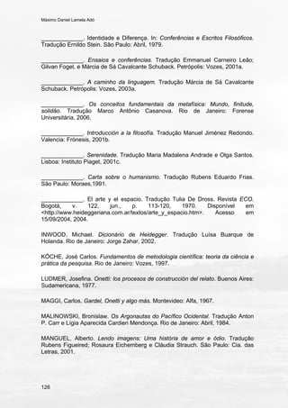 Máximo Daniel Lamela Adó
126
_____________. Identidade e Diferença. In: Conferências e Escritos Filosóficos.
Tradução Ernildo Stein. São Paulo: Abril, 1979.
_____________. Ensaios e conferências. Tradução Emmanuel Carneiro Leão;
Gilvan Fogel, e Márcia de Sá Cavalcante Schuback. Petrópolis: Vozes, 2001a.
_____________. A caminho da linguagem. Tradução Márcia de Sá Cavalcante
Schuback. Petrópolis: Vozes, 2003a.
_____________. Os conceitos fundamentais da metafísica: Mundo, finitude,
solidão. Tradução Marco Antônio Casanova. Rio de Janeiro: Forense
Universitária, 2006.
_____________. Introducción a la filosofía. Tradução Manuel Jiménez Redondo.
Valencia: Frónesis, 2001b.
_____________. Serenidade. Tradução Maria Madalena Andrade e Olga Santos.
Lisboa: Instituto Piaget, 2001c.
_____________. Carta sobre o humanismo. Tradução Rubens Eduardo Frias.
São Paulo: Moraes,1991.
_____________. El arte y el espacio. Tradução Tulia De Dross. Revista ECO.
Bogotá, v. 122, jun., p. 113-120, 1970. Disponível em
<http://www.heideggeriana.com.ar/textos/arte_y_espacio.htm>. Acesso em
15/09/2004, 2004.
INWOOD, Michael. Dicionário de Heidegger. Tradução Luísa Buarque de
Holanda. Rio de Janeiro: Jorge Zahar, 2002.
KÖCHE, José Carlos. Fundamentos de metodologia científica: teoria da ciência e
prática da pesquisa. Rio de Janeiro: Vozes, 1997.
LUDMER, Josefina. Onetti: los procesos de construcción del relato. Buenos Aires:
Sudamericana, 1977.
MAGGI, Carlos. Gardel, Onetti y algo más. Montevideo: Alfa, 1967.
MALINOWSKI, Bronislaw. Os Argonautas do Pacífico Ocidental. Tradução Anton
P. Carr e Lígia Aparecida Cardieri Mendonça. Rio de Janeiro: Abril, 1984.
MANGUEL, Alberto. Lendo imagens: Uma história de amor e ódio. Tradução
Rubens Figueired; Rosaura Eichemberg e Cláudia Strauch. São Paulo: Cia. das
Letras, 2001.
 