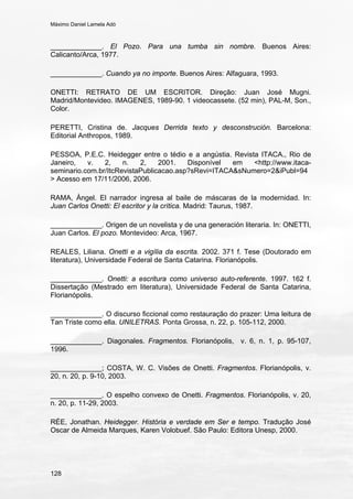 Máximo Daniel Lamela Adó
128
_____________. El Pozo. Para una tumba sin nombre. Buenos Aires:
Calicanto/Arca, 1977.
_____________. Cuando ya no importe. Buenos Aires: Alfaguara, 1993.
ONETTI: RETRATO DE UM ESCRITOR. Direção: Juan José Mugni.
Madrid/Montevideo. IMAGENES, 1989-90. 1 videocassete. (52 min), PAL-M, Son.,
Color.
PERETTI, Cristina de. Jacques Derrida texto y desconstrución. Barcelona:
Editorial Anthropos, 1989.
PESSOA, P.E.C. Heidegger entre o tédio e a angústia. Revista ITACA., Rio de
Janeiro, v. 2, n. 2, 2001. Disponível em <http://www.itaca-
seminario.com.br/ItcRevistaPublicacao.asp?sRevi=ITACA&sNumero=2&iPubl=94
> Acesso em 17/11/2006, 2006.
RAMA, Ángel. El narrador ingresa al baile de máscaras de la modernidad. In:
Juan Carlos Onetti: El escritor y la crítica. Madrid: Taurus, 1987.
_____________. Origen de un novelista y de una generación literaria. In: ONETTI,
Juan Carlos. El pozo. Montevideo: Arca, 1967.
REALES, Liliana. Onetti e a vigília da escrita. 2002. 371 f. Tese (Doutorado em
literatura), Universidade Federal de Santa Catarina. Florianópolis.
_____________. Onetti: a escritura como universo auto-referente. 1997. 162 f.
Dissertação (Mestrado em literatura), Universidade Federal de Santa Catarina,
Florianópolis.
_____________. O discurso ficcional como restauração do prazer: Uma leitura de
Tan Triste como ella. UNILETRAS. Ponta Grossa, n. 22, p. 105-112, 2000.
_____________. Diagonales. Fragmentos. Florianópolis, v. 6, n. 1, p. 95-107,
1996.
_____________; COSTA, W. C. Visões de Onetti. Fragmentos. Florianópolis, v.
20, n. 20, p. 9-10, 2003.
_____________. O espelho convexo de Onetti. Fragmentos. Florianópolis, v. 20,
n. 20, p. 11-29, 2003.
RÉE, Jonathan. Heidegger. História e verdade em Ser e tempo. Tradução José
Oscar de Almeida Marques, Karen Volobuef. São Paulo: Editora Unesp, 2000.
 