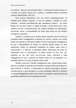 Máximo Daniel Lamela Adó
12
é o impulso – dado por uma dimensão afetiva – do filosofar da Grécia arcaica e é
a dúvida, em positivo acordo com a certeza, a tonalidade afetiva da filosofia
moderna (HEIDEGGER, 1979: 22).
Essa postura interpretativa, que nos orienta metodologicamente, foi
indiciada pelo trabalho inaugural, no que diz respeito à tradição da crítica
onettiana – marcada primordialmente pelo materialismo histórico – de Liliana
Reales. Em sua tese: Onetti e a Vigília da Escrita, a crítica afirma que o texto
onettiano provoca a descontinuidade dos modelos instituídos da interpretação,
provocando, assim, a impossibilidade de serem lidos dentro de uma tradição
homogênea e traduzível.
Dessarte, a intenção aqui é levantar alguns aspectos acerca do tema da
tonalidade afetiva heideggeriana na literatura do escritor uruguaio Juan Carlos
Onetti, em especial no romance El astillero. Parte do pressuposto heideggeriano
de que a transcendência do Dasein só encontra sentido próprio em seus
existenciais. Sendo um existencial constitutivo do Dasein, assim como a
compreensão e o discurso, a disposição afetiva (Stimmung) não pode ser
interpretada como um psicologismo, ou estado anímico do ente, mas, sim,
implicada em seu agir como ser-no-mundo. Nisso, retoma-se a idéia
heideggeriana de que a essência do Dasein reside em sua existência, e a
tonalidade afetiva é um modo constitutivo desse existir.
Destarte recorre-se à filosofia heideggeriana para, através dessa noção,
discorrer a respeito da atmosfera de El astillero, enquanto Stimmung histórica do
tédio profundo. E, também, a interpretação de algumas personagens afinadas,
correlativamente, a essa atmosfera e a outras tonalidades afetivas de destaque
na filosofia heideggeriana, assim como o temor e a angústia, enquanto Stimmung
da decisão autêntica de viver na presença da morte.
 