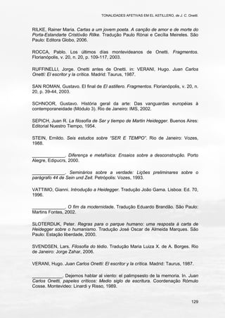 TONALIDADES AFETIVAS EM EL ASTILLERO, de J. C. Onetti.
129
RILKE, Rainer Maria. Cartas a um jovem poeta. A canção de amor e de morte do
Porta-Estandarte Cristóvão Rilke. Tradução Paulo Rónai e Cecília Meireles. São
Paulo: Editora Globo, 2006.
ROCCA, Pablo. Los últimos días montevideanos de Onetti. Fragmentos.
Florianópolis, v. 20, n. 20, p. 109-117, 2003.
RUFFINELLI, Jorge. Onetti antes de Onetti. in: VERANI, Hugo. Juan Carlos
Onetti: El escritor y la crítica. Madrid: Taurus, 1987.
SAN ROMAN, Gustavo. El final de El astillero. Fragmentos. Florianópolis, v. 20, n.
20, p. 39-44, 2003.
SCHNOOR, Gustavo. História geral da arte: Das vanguardas européias à
contemporaneidade (Módulo 3). Rio de Janeiro: IMS, 2002.
SEPICH, Juan R. La filosofía de Ser y tiempo de Martin Heidegger. Buenos Aires:
Editorial Nuestro Tiempo, 1954.
STEIN, Ernildo. Seis estudos sobre “SER E TEMPO”. Rio de Janeiro: Vozes,
1988.
_____________. Diferença e metafísica: Ensaios sobre a desconstrução. Porto
Alegre, Edipucrs, 2000.
_____________. Seminários sobre a verdade: Lições preliminares sobre o
parágrafo 44 de Sein und Zeit. Petrópolis: Vozes, 1993.
VATTIMO, Gianni. Introdução a Heidegger. Tradução João Gama. Lisboa: Ed. 70,
1996.
_____________. O fim da modernidade. Tradução Eduardo Brandão. São Paulo:
Martins Fontes, 2002.
SLOTERDIJK, Peter. Regras para o parque humano: uma resposta à carta de
Heidegger sobre o humanismo. Tradução José Oscar de Almeida Marques. São
Paulo: Estação liberdade, 2000.
SVENDSEN, Lars. Filosofia do tédio. Tradução Maria Luiza X. de A. Borges. Rio
de Janeiro: Jorge Zahar, 2006.
VERANI, Hugo. Juan Carlos Onetti: El escritor y la crítica. Madrid: Taurus, 1987.
____________. Dejemos hablar al viento: el palimpsesto de la memoria. In. Juan
Carlos Onetti, papeles críticos: Medio siglo de escritura. Coordenação Rómulo
Cosse. Montevideo: Linardi y Risso, 1989.
 