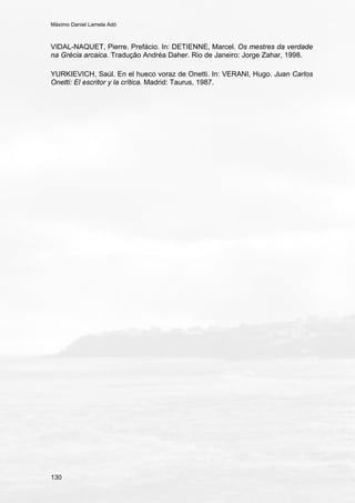 Máximo Daniel Lamela Adó
130
VIDAL-NAQUET, Pierre. Prefácio. In: DETIENNE, Marcel. Os mestres da verdade
na Grécia arcaica. Tradução Andréa Daher. Rio de Janeiro: Jorge Zahar, 1998.
YURKIEVICH, Saúl. En el hueco voraz de Onetti. In: VERANI, Hugo. Juan Carlos
Onetti: El escritor y la crítica. Madrid: Taurus, 1987.
 