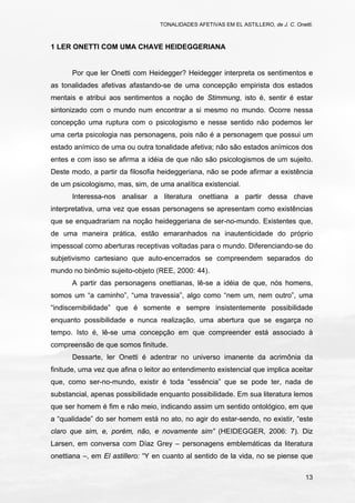 TONALIDADES AFETIVAS EM EL ASTILLERO, de J. C. Onetti.
13
1 LER ONETTI COM UMA CHAVE HEIDEGGERIANA
Por que ler Onetti com Heidegger? Heidegger interpreta os sentimentos e
as tonalidades afetivas afastando-se de uma concepção empirista dos estados
mentais e atribui aos sentimentos a noção de Stimmung, isto é, sentir é estar
sintonizado com o mundo num encontrar a si mesmo no mundo. Ocorre nessa
concepção uma ruptura com o psicologismo e nesse sentido não podemos ler
uma certa psicologia nas personagens, pois não é a personagem que possui um
estado anímico de uma ou outra tonalidade afetiva; não são estados anímicos dos
entes e com isso se afirma a idéia de que não são psicologismos de um sujeito.
Deste modo, a partir da filosofia heideggeriana, não se pode afirmar a existência
de um psicologismo, mas, sim, de uma analítica existencial.
Interessa-nos analisar a literatura onettiana a partir dessa chave
interpretativa, uma vez que essas personagens se apresentam como existências
que se enquadrariam na noção heideggeriana de ser-no-mundo. Existentes que,
de uma maneira prática, estão emaranhados na inautenticidade do próprio
impessoal como aberturas receptivas voltadas para o mundo. Diferenciando-se do
subjetivismo cartesiano que auto-encerrados se compreendem separados do
mundo no binômio sujeito-objeto (REE, 2000: 44).
A partir das personagens onettianas, lê-se a idéia de que, nós homens,
somos um “a caminho”, “uma travessia”, algo como “nem um, nem outro”, uma
“indiscernibilidade” que é somente e sempre insistentemente possibilidade
enquanto possibilidade e nunca realização, uma abertura que se esgarça no
tempo. Isto é, lê-se uma concepção em que compreender está associado à
compreensão de que somos finitude.
Dessarte, ler Onetti é adentrar no universo imanente da acrimônia da
finitude, uma vez que afina o leitor ao entendimento existencial que implica aceitar
que, como ser-no-mundo, existir é toda “essência” que se pode ter, nada de
substancial, apenas possibilidade enquanto possibilidade. Em sua literatura lemos
que ser homem é fim e não meio, indicando assim um sentido ontológico, em que
a “qualidade” do ser homem está no ato, no agir do estar-sendo, no existir, “este
claro que sim, e, porém, não, e novamente sim” (HEIDEGGER, 2006: 7). Diz
Larsen, em conversa com Díaz Grey – personagens emblemáticas da literatura
onettiana –, em El astillero: “Y en cuanto al sentido de la vida, no se piense que
 