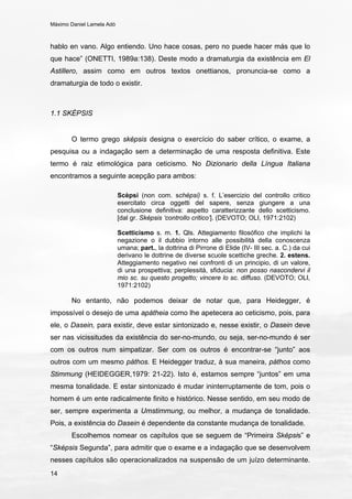 Máximo Daniel Lamela Adó
14
hablo en vano. Algo entiendo. Uno hace cosas, pero no puede hacer más que lo
que hace” (ONETTI, 1989a:138). Deste modo a dramaturgia da existência em El
Astillero, assim como em outros textos onettianos, pronuncia-se como a
dramaturgia de todo o existir.
1.1 SKÉPSIS
O termo grego sképsis designa o exercício do saber crítico, o exame, a
pesquisa ou a indagação sem a determinação de uma resposta definitiva. Este
termo é raiz etimológica para ceticismo. No Dizionario della Língua Italiana
encontramos a seguinte acepção para ambos:
Scèpsi (non com. schèpsi) s. f. L’esercizio del controllo critico
esercitato circa oggetti del sapere, senza giungere a una
conclusione definitiva: aspetto caratterizzante dello scetticismo.
[dal gr. Sképsis ‘controllo critico’]. (DEVOTO; OLI, 1971:2102)
Scetticismo s. m. 1. Qls. Attegiamento filosófico che implichi la
negazione o il dubbio intorno alle possibilità della conoscenza
umana; part., la dottrina di Pirrone di Elide (IV- III sec. a. C.) da cui
derivano le dottrine de diverse scuole scettiche greche. 2. estens.
Atteggiamento negativo nei confronti di un principio, di un valore,
di una prospettiva; perplessità, sfiducia: non posso nascondervi il
mio sc. su questo progetto; vincere lo sc. diffuso. (DEVOTO; OLI,
1971:2102)
No entanto, não podemos deixar de notar que, para Heidegger, é
impossível o desejo de uma apátheia como lhe apetecera ao ceticismo, pois, para
ele, o Dasein, para existir, deve estar sintonizado e, nesse existir, o Dasein deve
ser nas vicissitudes da existência do ser-no-mundo, ou seja, ser-no-mundo é ser
com os outros num simpatizar. Ser com os outros é encontrar-se “junto” aos
outros com um mesmo páthos. E Heidegger traduz, à sua maneira, páthos como
Stimmung (HEIDEGGER,1979: 21-22). Isto é, estamos sempre “juntos” em uma
mesma tonalidade. E estar sintonizado é mudar ininterruptamente de tom, pois o
homem é um ente radicalmente finito e histórico. Nesse sentido, em seu modo de
ser, sempre experimenta a Umstimmung, ou melhor, a mudança de tonalidade.
Pois, a existência do Dasein é dependente da constante mudança de tonalidade.
Escolhemos nomear os capítulos que se seguem de “Primeira Sképsis” e
“Sképsis Segunda”, para admitir que o exame e a indagação que se desenvolvem
nesses capítulos são operacionalizados na suspensão de um juízo determinante.
 