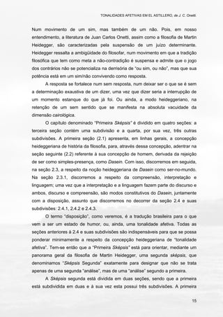 TONALIDADES AFETIVAS EM EL ASTILLERO, de J. C. Onetti.
15
Num movimento de um sim, mas também de um não. Pois, em nosso
entendimento, a literatura de Juan Carlos Onetti, assim como a filosofia de Martin
Heidegger, são caracterizadas pela suspensão de um juízo determinante.
Heidegger ressalta a ambigüidade do filosofar, num movimento em que a tradição
filosófica que tem como meta a não-contradição é suspensa e admite que o jogo
dos contrários não se potencializa na derrisória de “ou sim, ou não”, mas que sua
potência está em um sim/não convivendo como resposta.
A resposta se fortalece num sem resposta, num deixar ser o que se é sem
a determinação exaustiva de um dizer, uma vez que dizer seria a interrupção de
um momento estanque do que já foi. Ou ainda, a modo heideggeriano, na
retenção de um sem sentido que se manifesta na absoluta vacuidade da
dimensão cairológica.
O capítulo denominado “Primeira Sképsis” é dividido em quatro seções: a
terceira seção contém uma subdivisão e a quarta, por sua vez, três outras
subdivisões. A primeira seção (2.1) apresenta, em linhas gerais, a concepção
heideggeriana de história da filosofia, para, através dessa concepção, adentrar na
seção seguinte (2.2) referente à sua concepção de homem, derivada da rejeição
de ser como simples-presença, como Dasein. Com isso, discorremos em seguida,
na seção 2.3, a respeito da noção heideggeriana de Dasein como ser-no-mundo.
Na seção 2.3.1, discorremos a respeito da compreensão, interpretação e
linguagem; uma vez que a interpretação e a linguagem fazem parte do discurso e
ambos, discurso e compreensão, são modos constitutivos do Dasein, juntamente
com a disposição, assunto que discorremos no decorrer da seção 2.4 e suas
subdivisões: 2.4.1, 2.4.2 e 2.4.3.
O termo “disposição”, como veremos, é a tradução brasileira para o que
vem a ser um estado de humor, ou, ainda, uma tonalidade afetiva. Todas as
seções anteriores à 2.4 e suas subdivisões são indispensáveis para que se possa
ponderar minimamente a respeito da concepção heideggeriana de “tonalidade
afetiva”. Tem-se então que a “Primeira Sképsis” está para orientar, mediante um
panorama geral da filosofia de Martin Heidegger, uma segunda sképsis, que
denominamos “Sképsis Segunda” exatamente para designar que não se trata
apenas de uma segunda “análise”, mas de uma “análise” segundo a primeira.
A Sképsis segunda está dividida em duas seções, sendo que a primeira
está subdividida em duas e à sua vez esta possui três subdivisões. A primeira
 