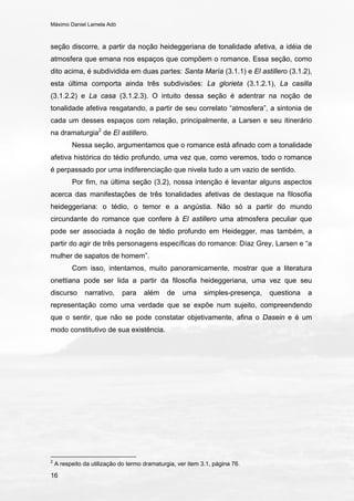 Máximo Daniel Lamela Adó
16
seção discorre, a partir da noção heideggeriana de tonalidade afetiva, a idéia de
atmosfera que emana nos espaços que compõem o romance. Essa seção, como
dito acima, é subdividida em duas partes: Santa María (3.1.1) e El astillero (3.1.2),
esta última comporta ainda três subdivisões: La glorieta (3.1.2.1), La casilla
(3.1.2.2) e La casa (3.1.2.3). O intuito dessa seção é adentrar na noção de
tonalidade afetiva resgatando, a partir de seu correlato “atmosfera”, a sintonia de
cada um desses espaços com relação, principalmente, a Larsen e seu itinerário
na dramaturgia2
de El astillero.
Nessa seção, argumentamos que o romance está afinado com a tonalidade
afetiva histórica do tédio profundo, uma vez que, como veremos, todo o romance
é perpassado por uma indiferenciação que nivela tudo a um vazio de sentido.
Por fim, na última seção (3.2), nossa intenção é levantar alguns aspectos
acerca das manifestações de três tonalidades afetivas de destaque na filosofia
heideggeriana: o tédio, o temor e a angústia. Não só a partir do mundo
circundante do romance que confere à El astillero uma atmosfera peculiar que
pode ser associada à noção de tédio profundo em Heidegger, mas também, a
partir do agir de três personagens específicas do romance: Díaz Grey, Larsen e “a
mulher de sapatos de homem”.
Com isso, intentamos, muito panoramicamente, mostrar que a literatura
onettiana pode ser lida a partir da filosofia heideggeriana, uma vez que seu
discurso narrativo, para além de uma simples-presença, questiona a
representação como uma verdade que se expõe num sujeito, compreendendo
que o sentir, que não se pode constatar objetivamente, afina o Dasein e é um
modo constitutivo de sua existência.
2
A respeito da utilização do termo dramaturgia, ver item 3.1, página 76.
 
