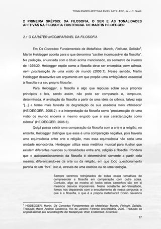 TONALIDADES AFETIVAS EM EL ASTILLERO, de J. C. Onetti.
17
2 PRIMEIRA SKÉPSIS: DA FILOSOFIA, O SER E AS TONALIDADES
AFETIVAS NA FILOSOFIA EXISTENCIAL DE MARTIN HEIDEGGER
2.1 O CARÁTER INCOMPARÁVEL DA FILOSOFIA
Em Os Conceitos Fundamentais da Metafísica: Mundo, Finitude, Solidão3
,
Martin Heidegger aponta para o que denomina “caráter incomparável da filosofia”.
Na preleção, anunciada com o título acima mencionado, no semestre de inverno
de 1929/30, Heidegger expõe como a filosofia deve ser entendida: nem ciência,
nem proclamação de uma visão de mundo (2006:1). Nesse sentido, Martin
Heidegger desenvolve um argumento em que propõe uma ambigüidade essencial
à filosofia e a seu próprio filosofar.
Para Heidegger, a filosofia é algo que repousa sobre seus próprios
princípios e leis, sendo assim, não pode ser comparada e, tampouco,
determinada. A avaliação da filosofia a partir de uma idéia de ciência, talvez seja
“[...] a forma mais funesta de degradação de sua essência mais intrínseca”
(HEIDEGGER, 2006:2), e a interpretação da filosofia como “proclamação de uma
visão de mundo encerra o mesmo engodo que a sua caracterização como
ciência” (HEIDEGGER, 2006:3).
Quiçá possa existir uma comparação da filosofia com a arte e a religião, no
entanto, Heidegger distingue que essa é uma comparação negativa, pois haveria
uma equivalência entre arte e religião, mas essa equivalência não seria uma
unidade monocórdia. Heidegger utiliza essa metáfora musical para ilustrar que
existem diferentes nuances ou tonalidades entre arte, religião e filosofia. Pondera
que o autoquestionamento da filosofia é determinável somente a partir dela
mesma, diferenciando-se da arte ou da religião, em que todo questionamento
partiria de um “fora”, isto é, através de uma estética ou de uma teologia.
Sempre seremos retrojetados de todas essas tentativas de
compreender a filosofia em comparação com outra coisa.
Contudo, algo se mostra aí: todos estes caminhos são em si
mesmos desvios impossíveis. Neste constante ser-retrojetado,
fomos nos deparando com o encurtamento de nossa pergunta: o
que é a filosofia, o que é a própria metafísica? Como devemos
3
HEIDEGGER, Martin. Os Conceitos Fundamentais da Metafísica: Mundo, Finitude, Solidão.
Tradução Marco Antônio Casanova. Rio de Janeiro: Forense Universitária, 2006. Tradução do
original alemão Die Grundbegriffe der Metaphysik: Welt, Endlichkeit, Einsmkeit.
 