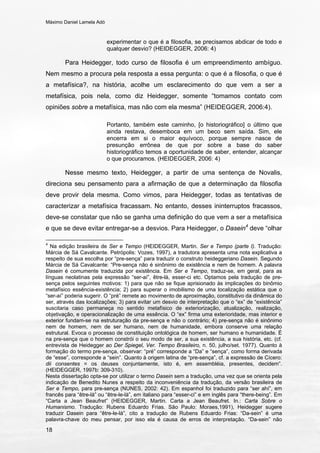 Máximo Daniel Lamela Adó
18
experimentar o que é a filosofia, se precisamos abdicar de todo e
qualquer desvio? (HEIDEGGER, 2006: 4)
Para Heidegger, todo curso de filosofia é um empreendimento ambíguo.
Nem mesmo a procura pela resposta a essa pergunta: o que é a filosofia, o que é
a metafísica?, na história, acolhe um esclarecimento do que vem a ser a
metafísica, pois nela, como diz Heidegger, somente “tomamos contato com
opiniões sobre a metafísica, mas não com ela mesma” (HEIDEGGER, 2006:4).
Portanto, também este caminho, [o historiográfico] o último que
ainda restava, desemboca em um beco sem saída. Sim, ele
encerra em si o maior equívoco, porque sempre nasce de
presunção errônea de que por sobre a base do saber
historiográfico temos a oportunidade de saber, entender, alcançar
o que procuramos. (HEIDEGGER, 2006: 4)
Nesse mesmo texto, Heidegger, a partir de uma sentença de Novalis,
direciona seu pensamento para a afirmação de que a determinação da filosofia
deve provir dela mesma. Como vimos, para Heidegger, todas as tentativas de
caracterizar a metafísica fracassam. No entanto, desses ininterruptos fracassos,
deve-se constatar que não se ganha uma definição do que vem a ser a metafísica
e que se deve evitar entregar-se a desvios. Para Heidegger, o Dasein4
deve “olhar
4
Na edição brasileira de Ser e Tempo (HEIDEGGER, Martin. Ser e Tempo (parte I). Tradução:
Márcia de Sá Cavalcante. Petrópolis: Vozes, 1997), a tradutora apresenta uma nota explicativa a
respeito de sua escolha por “pre-sença” para traduzir o construto heideggeriano Dasein. Segundo
Márcia de Sá Cavalcante: “Pre-sença não é sinônimo de existência e nem de homem. A palavra
Dasein é comumente traduzida por existência. Em Ser e Tempo, traduz-se, em geral, para as
línguas neolatinas pela expressão “ser-aí”, être-là, esser-ci etc. Optamos pela tradução de pre-
sença pelos seguintes motivos: 1) para que não se fique aprisionado às implicações do binômio
metafísico essência-existência; 2) para superar o imobilismo de uma localização estática que o
“ser-aí” poderia sugerir. O “pré” remete ao movimento de aproximação, constitutivo da dinâmica do
ser, através das localizações; 3) para evitar um desvio de interpretação que o “ex” de “existência”
suscitaria caso permaneça no sentido metafísico de exteriorização, atualização, realização,
objetivação, e operacionalização de uma essência. O “ex” firma uma exterioridade, mas interior e
exterior fundam-se na estruturação da pre-sença e não o contrário; 4) pre-sença não é sinônimo
nem de homem, nem de ser humano, nem de humanidade, embora conserve uma relação
estrutural. Evoca o processo de constituição ontológica de homem, ser humano e humanidade. É
na pre-sença que o homem constrói o seu modo de ser, a sua existência, a sua história, etc. (cf.
entrevista de Heidegger ao Der Spiegel, Ver. Tempo Brasileiro, n. 50, julho/set. 1977). Quanto à
formação do termo pre-sença, observar: “pré” corresponde a “Da” e “sença”, como forma derivada
de “esse”, corresponde a “sein”. Quanto à origem latina de “pre-sença”, cf. a expressão de Cícero:
dii consentes = os deuses conjuntamente, isto é, em assembléia, presentes, decidem”.
(HEIDEGGER, 1997b: 309-310).
Nesta dissertação opta-se por utilizar o termo Dasein sem a tradução, uma vez que se orienta pela
indicação de Benedito Nunes a respeito da inconveniência da tradução, da versão brasileira de
Ser e Tempo, para pre-sença (NUNES, 2002: 42). Em espanhol foi traduzido para “ser ahí”, em
francês para “être-là” ou “être-le-là”, em italiano para “esser-ci” e em inglês para “there-being”. Em
“Carta a Jean Beaufret” (HEIDEGGER, Martin. Carta a Jean Beaufret. In.: Carta Sobre o
Humanismo. Tradução: Rubens Eduardo Frias. São Paulo: Moraes,1991), Heidegger sugere
traduzir Dasein para “être-le-là”, cito a tradução de Rubens Eduardo Frias: “Da-sein” é uma
palavra-chave do meu pensar, por isso ela é causa de erros de interpretação. “Da-sein” não
 
