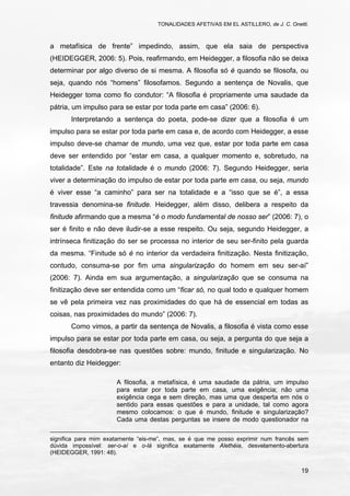 TONALIDADES AFETIVAS EM EL ASTILLERO, de J. C. Onetti.
19
a metafísica de frente” impedindo, assim, que ela saia de perspectiva
(HEIDEGGER, 2006: 5). Pois, reafirmando, em Heidegger, a filosofia não se deixa
determinar por algo diverso de si mesma. A filosofia só é quando se filosofa, ou
seja, quando nós “homens” filosofamos. Segundo a sentença de Novalis, que
Heidegger toma como fio condutor: “A filosofia é propriamente uma saudade da
pátria, um impulso para se estar por toda parte em casa” (2006: 6).
Interpretando a sentença do poeta, pode-se dizer que a filosofia é um
impulso para se estar por toda parte em casa e, de acordo com Heidegger, a esse
impulso deve-se chamar de mundo, uma vez que, estar por toda parte em casa
deve ser entendido por “estar em casa, a qualquer momento e, sobretudo, na
totalidade”. Este na totalidade é o mundo (2006: 7). Segundo Heidegger, seria
viver a determinação do impulso de estar por toda parte em casa, ou seja, mundo
é viver esse “a caminho” para ser na totalidade e a “isso que se é”, a essa
travessia denomina-se finitude. Heidegger, além disso, delibera a respeito da
finitude afirmando que a mesma “é o modo fundamental de nosso ser” (2006: 7), o
ser é finito e não deve iludir-se a esse respeito. Ou seja, segundo Heidegger, a
intrínseca finitização do ser se processa no interior de seu ser-finito pela guarda
da mesma. “Finitude só é no interior da verdadeira finitização. Nesta finitização,
contudo, consuma-se por fim uma singularização do homem em seu ser-aí”
(2006: 7). Ainda em sua argumentação, a singularização que se consuma na
finitização deve ser entendida como um “ficar só, no qual todo e qualquer homem
se vê pela primeira vez nas proximidades do que há de essencial em todas as
coisas, nas proximidades do mundo” (2006: 7).
Como vimos, a partir da sentença de Novalis, a filosofia é vista como esse
impulso para se estar por toda parte em casa, ou seja, a pergunta do que seja a
filosofia desdobra-se nas questões sobre: mundo, finitude e singularização. No
entanto diz Heidegger:
A filosofia, a metafísica, é uma saudade da pátria, um impulso
para estar por toda parte em casa, uma exigência; não uma
exigência cega e sem direção, mas uma que desperta em nós o
sentido para essas questões e para a unidade, tal como agora
mesmo colocamos: o que é mundo, finitude e singularização?
Cada uma destas perguntas se insere de modo questionador na
significa para mim exatamente “eis-me”, mas, se é que me posso exprimir num francês sem
dúvida impossível: ser-o-aí e o-lá significa exatamente Alethéia, desvelamento-abertura
(HEIDEGGER, 1991: 48).
 