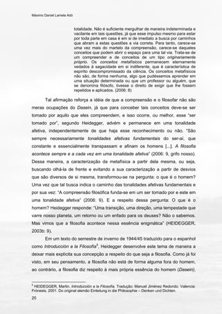 Máximo Daniel Lamela Adó
20
totalidade. Não é suficiente mergulhar de maneira indeterminada e
vacilante em tais questões, já que esse impulso mesmo para estar
por toda parte em casa é em si de imediato a busca por caminhos
que abram a estas questões a via correta. Para tanto, carece-se
uma vez mais do martelo da compreensão, carece-se daqueles
conceitos que podem abrir o espaço para uma tal via. Trata-se de
um compreender e de conceitos de um tipo originariamente
próprio. Os conceitos metafísicos permanecem eternamente
vedados à sagacidade em si indiferente, que é característica de
espírito descompromissado da ciência. Os conceitos metafísicos
não são, de forma nenhuma, algo que pudéssemos aprender em
uma situação determinada ou que um professor ou alguém, que
se denomina filósofo, tivesse o direito de exigir que lhe fossem
repetidos e aplicados. (2006: 8)
Tal afirmação reforça a idéia de que a compreensão e o filosofar não são
meras ocupações do Dasein, já que para conceber tais conceitos deve-se ser
tomado por aquilo que eles compreendem, e isso ocorre, ou melhor, esse “ser
tomado por”, segundo Heidegger, advém e permanece em uma tonalidade
afetiva, independentemente de que haja esse reconhecimento ou não. “São
sempre necessariamente tonalidades afetivas fundamentais do ser-aí, que
constante e essencialmente transpassam e afinam os homens [...]. A filosofia
acontece sempre e a cada vez em uma tonalidade afetiva” (2006: 9, grifo nosso).
Dessa maneira, a caracterização da metafísica a partir dela mesma, ou seja,
buscando olhá-la de frente e evitando a sua caracterização a partir de desvios
que são diversos de si mesma, transformou-se na pergunta: o que é o homem?
Uma vez que tal busca indica o caminho das tonalidades afetivas fundamentais e
por sua vez: “A compreensão filosófica funda-se em um ser tomado por e este em
uma tonalidade afetiva” (2006: 9). E a respeito dessa pergunta: O que é o
homem? Heidegger responde: “Uma transição, uma direção, uma tempestade que
varre nosso planeta, um retorno ou um enfado para os deuses? Não o sabemos.
Mas vimos que a filosofia acontece nessa essência enigmática” (HEIDEGGER,
2003b: 9).
Em um texto do semestre de inverno de 1944/45 traduzido para o espanhol
como Introducción a la Filosofía5
, Heidegger desenvolve este tema de maneira a
deixar mais explícita sua concepção a respeito do que seja a filosofia. Como já foi
visto, em seu pensamento, a filosofia não está de forma alguma fora do homem,
ao contrário, a filosofia diz respeito à mais própria essência do homem (Dasein),
5
HEIDEGGER, Martin. Introducción a la Filosofía. Tradução: Manuel Jiménez Redondo. Valencia:
Frónesis, 2001. Do original alemão Einleitung in die Philosophie – Denken und Dichten.
 