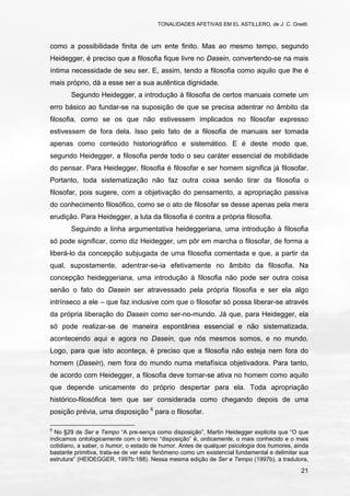TONALIDADES AFETIVAS EM EL ASTILLERO, de J. C. Onetti.
21
como a possibilidade finita de um ente finito. Mas ao mesmo tempo, segundo
Heidegger, é preciso que a filosofia fique livre no Dasein, convertendo-se na mais
íntima necessidade de seu ser. E, assim, tendo a filosofia como aquilo que lhe é
mais próprio, dá a esse ser a sua autêntica dignidade.
Segundo Heidegger, a introdução à filosofia de certos manuais comete um
erro básico ao fundar-se na suposição de que se precisa adentrar no âmbito da
filosofia, como se os que não estivessem implicados no filosofar expresso
estivessem de fora dela. Isso pelo fato de a filosofia de manuais ser tomada
apenas como conteúdo historiográfico e sistemático. E é deste modo que,
segundo Heidegger, a filosofia perde todo o seu caráter essencial de mobilidade
do pensar. Para Heidegger, filosofia é filosofar e ser homem significa já filosofar.
Portanto, toda sistematização não faz outra coisa senão tirar da filosofia o
filosofar, pois sugere, com a objetivação do pensamento, a apropriação passiva
do conhecimento filosófico, como se o ato de filosofar se desse apenas pela mera
erudição. Para Heidegger, a luta da filosofia é contra a própria filosofia.
Seguindo a linha argumentativa heideggeriana, uma introdução à filosofia
só pode significar, como diz Heidegger, um pôr em marcha o filosofar, de forma a
liberá-lo da concepção subjugada de uma filosofia comentada e que, a partir da
qual, supostamente, adentrar-se-ia efetivamente no âmbito da filosofia. Na
concepção heideggeriana, uma introdução à filosofia não pode ser outra coisa
senão o fato do Dasein ser atravessado pela própria filosofia e ser ela algo
intrínseco a ele – que faz inclusive com que o filosofar só possa liberar-se através
da própria liberação do Dasein como ser-no-mundo. Já que, para Heidegger, ela
só pode realizar-se de maneira espontânea essencial e não sistematizada,
acontecendo aqui e agora no Dasein, que nós mesmos somos, e no mundo.
Logo, para que isto aconteça, é preciso que a filosofia não esteja nem fora do
homem (Dasein), nem fora do mundo numa metafísica objetivadora. Para tanto,
de acordo com Heidegger, a filosofia deve tornar-se ativa no homem como aquilo
que depende unicamente do próprio despertar para ela. Toda apropriação
histórico-filosófica tem que ser considerada como chegando depois de uma
posição prévia, uma disposição 6
para o filosofar.
6
No §29 de Ser e Tempo “A pre-sença como disposição”, Martin Heidegger explicita que “O que
indicamos ontologicamente com o termo “disposição” é, onticamente, o mais conhecido e o mais
cotidiano, a saber, o humor, o estado de humor. Antes de qualquer psicologia dos humores, ainda
bastante primitiva, trata-se de ver este fenômeno como um existencial fundamental e delimitar sua
estrutura” (HEIDEGGER, 1997b:188). Nessa mesma edição de Ser e Tempo (1997b), a tradutora,
 