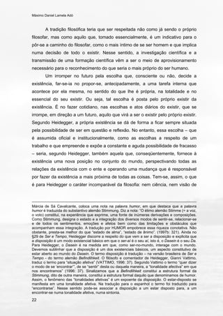 Máximo Daniel Lamela Adó
22
A tradição filosófica teria que ser respeitada não como já sendo o próprio
filosofar, mas como aquilo que, tomado essencialmente, é um indicativo para o
pôr-se a caminho do filosofar, como o mais íntimo de se ser homem e que implica
numa decisão de todo o existir. Nesse sentido, a investigação científica e a
transmissão de uma formação científica vêm a ser o meio de aprovisionamento
necessário para o reconhecimento do que seria o mais próprio do ser humano.
Um irromper no futuro pela escolha que, consciente ou não, decide a
existência, far-se-ia no propor-se, antecipadamente, a uma tarefa interna que
acontece por ela mesma, no sentido do que lhe é própria, na totalidade e no
essencial do seu existir. Ou seja, tal escolha é posta pelo próprio existir da
existência. É no fazer cotidiano, nas escolhas e atos diários do existir, que se
irrompe, em direção a um futuro, aquilo que virá a ser o existir pelo próprio existir.
Segundo Heidegger, a própria existência se dá de forma a ficar sempre situada
pela possibilidade de ser em questão e reflexão. No entanto, essa escolha – que
é assumida oficial e institucionalmente, como as escolhas a respeito de um
trabalho e que empreende e expõe a constante e aguda possibilidade de fracasso
– seria, segundo Heidegger, também aquela que, conseqüentemente, fornece à
existência uma nova posição no conjunto do mundo, perspectivando todas as
relações da existência com o ente e operando uma mudança que é responsável
por fazer da existência a mais próxima de todas as coisas. Tem-se, assim, o que
é para Heidegger o caráter incomparável da filosofia: nem ciência, nem visão de
Márcia de Sá Cavalcante, coloca uma nota na palavra humor, em que destaca que a palavra
humor é traduzida do substantivo alemão Stimmung. Diz a nota: “O étimo alemão Stimme (= a voz,
o voto) constitui, na experiência que exprime, uma fonte de inúmeras derivações e composições.
Como Stimmung, designa o estado e a integração dos diversos modos de sentir-se, relacionar-se
e de todos os sentimentos, emoções e afetos bem como das limitações e obstáculos que
acompanham essa integração. A tradução por HUMOR empobrece essa riqueza conotativa. Não
obstante, presta-se melhor do que “estado de alma”, “estado de ânimo”. (1997b: 321). Ainda no
§29 de Ser e Tempo, Heidegger discorre a respeito do que vem a ser a disposição e explicita que
a disposição é um modo existencial básico em que o ser-aí é o seu aí, isto é, o Dasein é o seu Da.
Para Heidegger, o Dasein é na medida em que, como ser-no-mundo, interage com o mundo.
Devemos sublinhar que a disposição é um dos existenciais básicos, um aspecto constitutivo de
estar aberto ao mundo do Dasein. O termo disposição é tradução – na versão brasileira de Ser e
Tempo - do termo alemão Befindlihkeit. O filósofo e comentador de Heidegger, Gianni Vattimo,
traduz o termo para “situação afetiva” (VATTIMO, 1996: 37). Segundo Vattimo o termo “quer dizer
o modo de se ‘encontrar’”, de se “sentir” desta ou daquela maneira, a “tonalidade afectiva” em que
nos encontramos” (1996: 37). Sinalizamos que a Befindlihkeit constitui a estrutura formal da
Stimmung, dito de outra maneira, constitui a estrutura formal daquilo que denominamos de humor.
Assim, o fenômeno das “tonalidades afetivas” é um expoente da disposição. O estar-disposto se
manifesta em uma tonalidade afetiva. Na tradução para o espanhol o termo foi traduzido para
“encontrarse”. Nesse sentido pode-se associar a disposição a um estar disposto para, a um
encontrar-se numa tonalidade afetiva, numa sintonia.
 