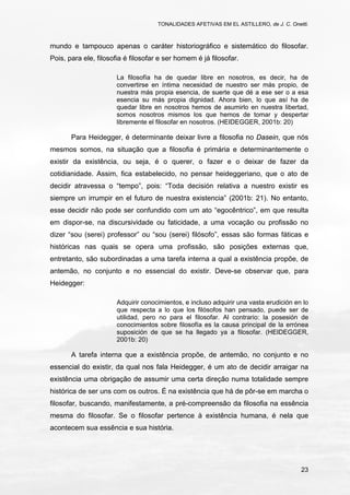 TONALIDADES AFETIVAS EM EL ASTILLERO, de J. C. Onetti.
23
mundo e tampouco apenas o caráter historiográfico e sistemático do filosofar.
Pois, para ele, filosofia é filosofar e ser homem é já filosofar.
La filosofía ha de quedar libre en nosotros, es decir, ha de
convertirse en íntima necesidad de nuestro ser más propio, de
nuestra más propia esencia, de suerte que dé a ese ser o a esa
esencia su más propia dignidad. Ahora bien, lo que así ha de
quedar libre en nosotros hemos de asumirlo en nuestra libertad,
somos nosotros mismos los que hemos de tomar y despertar
libremente el filosofar en nosotros. (HEIDEGGER, 2001b: 20)
Para Heidegger, é determinante deixar livre a filosofia no Dasein, que nós
mesmos somos, na situação que a filosofia é primária e determinantemente o
existir da existência, ou seja, é o querer, o fazer e o deixar de fazer da
cotidianidade. Assim, fica estabelecido, no pensar heideggeriano, que o ato de
decidir atravessa o “tempo”, pois: “Toda decisión relativa a nuestro existir es
siempre un irrumpir en el futuro de nuestra existencia” (2001b: 21). No entanto,
esse decidir não pode ser confundido com um ato “egocêntrico”, em que resulta
em dispor-se, na discursividade ou faticidade, a uma vocação ou profissão no
dizer “sou (serei) professor” ou “sou (serei) filósofo”, essas são formas fáticas e
históricas nas quais se opera uma profissão, são posições externas que,
entretanto, são subordinadas a uma tarefa interna a qual a existência propõe, de
antemão, no conjunto e no essencial do existir. Deve-se observar que, para
Heidegger:
Adquirir conocimientos, e incluso adquirir una vasta erudición en lo
que respecta a lo que los filósofos han pensado, puede ser de
utilidad, pero no para el filosofar. Al contrario: la posesión de
conocimientos sobre filosofía es la causa principal de la errónea
suposición de que se ha llegado ya a filosofar. (HEIDEGGER,
2001b: 20)
A tarefa interna que a existência propõe, de antemão, no conjunto e no
essencial do existir, da qual nos fala Heidegger, é um ato de decidir arraigar na
existência uma obrigação de assumir uma certa direção numa totalidade sempre
histórica de ser uns com os outros. É na existência que há de pôr-se em marcha o
filosofar, buscando, manifestamente, a pré-compreensão da filosofia na essência
mesma do filosofar. Se o filosofar pertence à existência humana, é nela que
acontecem sua essência e sua história.
 