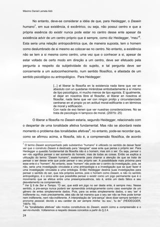 Máximo Daniel Lamela Adó
24
No entanto, deve-se considerar a idéia de que, para Heidegger, o Dasein
humano7
, em sua existência, é excêntrico, ou seja, não possui centro e que a
própria essência do existir nunca pode estar no centro desse ente apesar da
existência advir de um centro próprio que é sempre, como diz Heidegger, “meu”8
.
Esta seria uma relação antropocêntrica que, de maneira suposta, tem o homem
como deslumbrado de si mesmo ao colocar-se no centro. No entanto, a existência
não se tem a si mesma como centro, uma vez que o conhecer a si, apesar de
estar voltado de certo modo em direção a um centro, deve ser efetuado pela
pergunta a respeito da subjetividade do sujeito, e tal pergunta deve ser
concernente a um autoconhecimento, num sentido filosófico, e afastada de um
sentido psicológico ou antropológico. Para Heidegger:
[...] el liberar la filosofía en la existencia nada tiene que ver en
absoluto con un quedarse mirándose embobadamente a sí mismo
de tipo psicológico, ni mucho menos de tipo egoísta. E igualmente,
el dejar en nosotros libre el filosofar, el liberar en nosotros el
filosofar, nada tiene que ver con ningún prolijo y circunstanciado
centrarse en el propio yo en actitud moral-edificante o en términos
de moral y edificación.
Con nada de eso tienen que ver nuestras consideraciones. No se
trata de psicología ni tampoco de moral. (2001b: 25)
O liberar a filosofia no Dasein estaria, segundo Heidegger, relacionado com
o despertar de uma tonalidade afetiva fundamental. Mas não se abordará neste
momento o problema das tonalidades afetivas9
, no entanto, pode-se recordar que,
como se afirmou acima, a filosofia, isto é, a compreensão filosófica, de acordo
7
O termo Dasein acompanhado pelo substantivo “humano” é utilizado no sentido de deixar fazer
ver que o construto Dasein é destinado para “designar” esse ente que pensa o próprio ser. Para
Heidegger a questão fundamental da filosofia não é o homem, mas sim o ser. Ou seja, pensar o
ser não significa pensar o ser somente do homem, mas de todas as coisas. Então se explica a
utilização do termo “Dasein humano”, exatamente para chamar a atenção de que se trata de
pensar o ser desse ente que pode pensar o seu próprio ser. A possibilidade mais próxima para
esse ente é o “homem”. No entanto, esse “homem” não pode ser o centro da investigação, pois, se
não, seria uma investigação vinculada a uma antropologia e a investigação que se quer fazer é
uma investigação vinculada a uma ontologia. Então Heidegger destina suas investigações para
pensar o sentido do ser, que nós próprios somos, pois o homem como Dasein, e não no sentido
antropológico, é o único ente que possibilita pensar o existir como um jogo permanente que é o
movimento que se efetua entre uma presença/ausência, isto é, entre um dado fático e seu
desvelamento na compreensão.
8
Ver § 9 de Ser e Tempo. “O ser, que está em jogo no ser deste ente, é sempre meu. Nesse
sentido, a pre-sença nunca poderá ser apreendida ontologicamente como caso exemplar de um
gênero de entes simplesmente dados. Pois, para os entes simplesmente dados, o seu ‘ser’ é
indiferente ou, mais precisamente, eles são de tal maneira que o seu ser não se lhes pode tornar
nem indiferente, nem não-indiferente. A interpretação de “pre-sença” deve dizer sempre também o
pronome pessoal, devido a seu caráter de ser sempre minha: ‘eu sou’, ‘tu és’” (HEIDEGGER,
1997b: 78).
9
As “tonalidades afetivas” são modos constitutivos do Dasein, assim como a compreensão e o
ser-no-mundo. Voltaremos a respeito desses conceitos a partir do § 2.4.
 