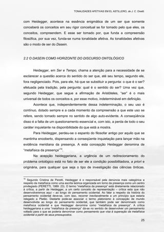 TONALIDADES AFETIVAS EM EL ASTILLERO, de J. C. Onetti.
25
com Heidegger, acontece na essência enigmática de um ser que somente
conceberá os conceitos em seu rigor conceitual se for tomado pelo que eles, os
conceitos, compreendem. E esse ser tomado por, que funda a compreensão
filosófica, por sua vez, funda-se numa tonalidade afetiva. As tonalidades afetivas
são o modo de ser do Dasein.
2.2 O DASEIN COMO HORIZONTE DO DISCURSO ONTOLÓGICO
Heidegger, em Ser e Tempo, chama a atenção para a necessidade de se
esclarecer a questão acerca do sentido do ser que, até seu tempo, segundo ele,
fora negligenciado. Pois, para ele, há que se substituir a pergunta: o que é o ser?
efetuada pela tradição, pela pergunta: qual é o sentido do ser? Uma vez que,
segundo Heidegger, que segue a afirmação de Aristóteles, “ser” é o mais
universal de todos os conceitos e, por esse motivo, indeterminável em definição.
Acontece que, independentemente dessa indeterminação, o seu uso é
contínuo, dotado sempre e a cada momento da compreensão a que este uso se
refere, sendo tomado sempre no sentido de algo auto-evidente. A conseqüência
disso é a falta de um questionamento essencial e, com isto, a perda de todo o seu
caráter inquietante na disponibilidade do que está a mostra.
Para Heidegger, perdeu-se o espanto do filosofar antigo por aquilo que se
mantinha encoberto, dispensando a conseqüente inquietação para lançar mão na
evidência meridiana da presença. A esta concepção Heidegger denomina de
“metafísica da presença”10
.
Na acepção heideggeriana, a urgência de um redirecionamento do
problema ontológico está no fato de ser ele a condição possibilitadora, a priori e
originária, para qualquer que seja o tipo de investigação das ciências ônticas.
10
Segundo Cristina de Peretti, Heidegger é o responsável pela denúncia mais categórica a
respeito da metafísica como uma escrita teórica organizada em torno da presença como um centro
privilegiado (PERETTI, 1989: 23). O termo “metafísica da presença” está diretamente relacionado
à crítica, a partir de Heidegger, a um certo conceito de representação – crítica esta que não
desenvolveremos aqui – ao longo do pensamento ocidental. Ao falar a respeito da história do
pensamento ocidental deve-se, com isso, recorrer inevitavelmente a um princípio que estaria
relegado a Platão. Destarte pode-se associar o termo platonismo à concepção de mundo
desenvolvida ao longo do pensamento ocidental, que também pode ser denominado como
metafísica ocidental e que Heidegger denomina como “metafísica da presença”. A crítica
heideggeriana a uma “metafísica da presença” dá-se no sentido de desenvolver um pensamento
voltado para o que se poderia denominar como pensamento que visa à superação da metafísica
ocidental a partir de seus pressupostos.
 