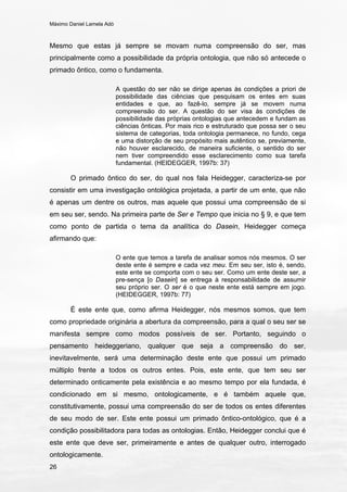 Máximo Daniel Lamela Adó
26
Mesmo que estas já sempre se movam numa compreensão do ser, mas
principalmente como a possibilidade da própria ontologia, que não só antecede o
primado ôntico, como o fundamenta.
A questão do ser não se dirige apenas às condições a priori de
possibilidade das ciências que pesquisam os entes em suas
entidades e que, ao fazê-lo, sempre já se movem numa
compreensão do ser. A questão do ser visa às condições de
possibilidade das próprias ontologias que antecedem e fundam as
ciências ônticas. Por mais rico e estruturado que possa ser o seu
sistema de categorias, toda ontologia permanece, no fundo, cega
e uma distorção de seu propósito mais autêntico se, previamente,
não houver esclarecido, de maneira suficiente, o sentido do ser
nem tiver compreendido esse esclarecimento como sua tarefa
fundamental. (HEIDEGGER, 1997b: 37)
O primado ôntico do ser, do qual nos fala Heidegger, caracteriza-se por
consistir em uma investigação ontológica projetada, a partir de um ente, que não
é apenas um dentre os outros, mas aquele que possui uma compreensão de si
em seu ser, sendo. Na primeira parte de Ser e Tempo que inicia no § 9, e que tem
como ponto de partida o tema da analítica do Dasein, Heidegger começa
afirmando que:
O ente que temos a tarefa de analisar somos nós mesmos. O ser
deste ente é sempre e cada vez meu. Em seu ser, isto é, sendo,
este ente se comporta com o seu ser. Como um ente deste ser, a
pre-sença [o Dasein] se entrega à responsabilidade de assumir
seu próprio ser. O ser é o que neste ente está sempre em jogo.
(HEIDEGGER, 1997b: 77)
É este ente que, como afirma Heidegger, nós mesmos somos, que tem
como propriedade originária a abertura da compreensão, para a qual o seu ser se
manifesta sempre como modos possíveis de ser. Portanto, seguindo o
pensamento heideggeriano, qualquer que seja a compreensão do ser,
inevitavelmente, será uma determinação deste ente que possui um primado
múltiplo frente a todos os outros entes. Pois, este ente, que tem seu ser
determinado onticamente pela existência e ao mesmo tempo por ela fundada, é
condicionado em si mesmo, ontologicamente, e é também aquele que,
constitutivamente, possui uma compreensão do ser de todos os entes diferentes
de seu modo de ser. Este ente possui um primado ôntico-ontológico, que é a
condição possibilitadora para todas as ontologias. Então, Heidegger conclui que é
este ente que deve ser, primeiramente e antes de qualquer outro, interrogado
ontologicamente.
 