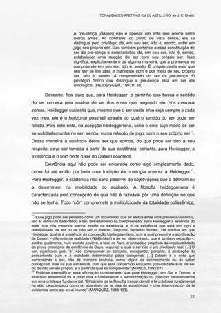 TONALIDADES AFETIVAS EM EL ASTILLERO, de J. C. Onetti.
27
A pre-sença [Dasein] não é apenas um ente que ocorre entre
outros entes. Ao contrário, do ponto de vista ôntico, ela se
distingue pelo privilégio de, em seu ser, isto é, sendo, estar em
jogo seu próprio ser. Mas também pertence a essa constituição de
ser da pre-sença a característica de, em seu ser, isto é, sendo,
estabelecer uma relação de ser com seu próprio ser. Isso
significa, explicitamente e de alguma maneira, que a pre-sença se
compreende em seu ser, isto é, sendo. É próprio deste ente que
seu ser se lhe abra e manifeste com e por meio de seu próprio
ser, isto é, sendo. A compreensão do ser da pre-sença. O
privilégio ôntico que distingue a pre-sença está em ser ela
ontológica. (HEIDEGGER, 1997b: 38)
Dessarte, fica claro que, para Heidegger, o caminho que busca o sentido
do ser começa pela análise do ser dos entes que, segundo ele, nós mesmos
somos. Heidegger sustenta que, mesmo que o ser deste ente seja sempre e cada
vez meu, ele é o horizonte possível através do qual o sentido do ser pode ser
falado. Pois este ente, na acepção heideggeriana, seria o ente cujo modo de ser
se autotestemunha no ser, sendo, numa relação de jogo, com o seu próprio ser11
.
Dessa maneira a essência deste ser que somos, do que pode ser dito a seu
respeito, deve ser tomada a partir de sua existência, portanto, para Heidegger, a
existência é o solo onde o ser do Dasein acontece.
Existência aqui não pode ser encarada como algo simplesmente dado,
como foi até então por toda uma tradição da ontologia anterior a Heidegger12
.
Para Heidegger, a existência não seria passível de objetivações que a definam ou
a determinem na imobilidade do acabado. A filosofia heideggeriana é
caracterizada pela concepção de que não é razoável pôr uma definição no que
não se fecha. Todo “pôr” compromete a multiplicidade da totalidade polissêmica,
11
Esse jogo pode ser pensado como um movimento que se efetua entre uma presença/ausência,
isto é, entre um dado fático e seu desvelamento na compreensão. Para Heidegger a essência do
ente, que nós mesmos somos, reside na existência, e é na existência que está em jogo a
possibilidade de ser ou de não ser si mesmo. Segundo Benedito Nunes: “Na medida em que
Heidegger acolhe a existência da concepção kierkegaardiana, com a qual preenche a significação
de Dasein – diferente de realidade (Wirklichkeit) e de ser determinado, que é também negação –,
acolhe igualmente, num sentido positivo, a tese de Kant, enunciada a propósito da impossibilidade
da prova ontológica da existência de Deus, segundo a qual o ser não é um predicado real. [...] O
ser, significado pelo ‘é’, não corresponde ao conceito, escapando, portanto, à abstração do
pensamento puro e à realidade determinada pelas categorias. [...] Dasein é o ente que
compreende o ser, não de maneira abstrata, como objeto de conhecimento ou de saber
conceptual, mas na sua existência, com que está concernido enquanto possibilidade sua, de ser
ou de não ser ele próprio, e a partir da qual se compreende” (NUNES, 1992:67).
12
Pode-se exemplificar essa afirmação considerando que para Heidegger, em Ser e Tempo, a
extensão existencial do a priori visa a fundamentar a transformação do princípio transcendental
em uma ontologia fundamental. “El tránsito de la filosofía trascendental a la ontología fundamental
ha sido caracterizado como un abandono de la idea de subjetividad y una determinación de la
existencia como ser-en-el-mundo” (MARQUEZ, 1985:133).
 
