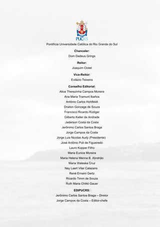 Pontifícia Universidade Católica do Rio Grande do Sul
Chanceler:
Dom Dadeus Grings
Reitor:
Joaquim Clotet
Vice-Reitor:
Evilázio Teixeira
Conselho Editorial:
Alice Therezinha Campos Moreira
Ana Maria Tramunt Ibaños
Antônio Carlos Hohlfeldt
Draiton Gonzaga de Souza
Francisco Ricardo Rüdiger
Gilberto Keller de Andrade
Jaderson Costa da Costa
Jerônimo Carlos Santos Braga
Jorge Campos da Costa
Jorge Luis Nicolas Audy (Presidente)
José Antônio Poli de Figueiredo
Lauro Kopper Filho
Maria Eunice Moreira
Maria Helena Menna B. Abrahão
Maria Waleska Cruz
Ney Laert Vilar Calazans
René Ernaini Gertz
Ricardo Timm de Souza
Ruth Maria Chittó Gauer
EDIPUCRS:
Jerônimo Carlos Santos Braga – Diretor
Jorge Campos da Costa – Editor-chefe
 