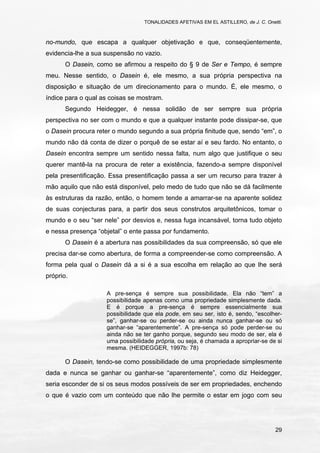 TONALIDADES AFETIVAS EM EL ASTILLERO, de J. C. Onetti.
29
no-mundo, que escapa a qualquer objetivação e que, conseqüentemente,
evidencia-lhe a sua suspensão no vazio.
O Dasein, como se afirmou a respeito do § 9 de Ser e Tempo, é sempre
meu. Nesse sentido, o Dasein é, ele mesmo, a sua própria perspectiva na
disposição e situação de um direcionamento para o mundo. É, ele mesmo, o
índice para o qual as coisas se mostram.
Segundo Heidegger, é nessa solidão de ser sempre sua própria
perspectiva no ser com o mundo e que a qualquer instante pode dissipar-se, que
o Dasein procura reter o mundo segundo a sua própria finitude que, sendo “em”, o
mundo não dá conta de dizer o porquê de se estar aí e seu fardo. No entanto, o
Dasein encontra sempre um sentido nessa falta, num algo que justifique o seu
querer mantê-la na procura de reter a existência, fazendo-a sempre disponível
pela presentificação. Essa presentificação passa a ser um recurso para trazer à
mão aquilo que não está disponível, pelo medo de tudo que não se dá facilmente
às estruturas da razão, então, o homem tende a amarrar-se na aparente solidez
de suas conjecturas para, a partir dos seus construtos arquitetônicos, tomar o
mundo e o seu “ser nele” por desvios e, nessa fuga incansável, torna tudo objeto
e nessa presença “objetal” o ente passa por fundamento.
O Dasein é a abertura nas possibilidades da sua compreensão, só que ele
precisa dar-se como abertura, de forma a compreender-se como compreensão. A
forma pela qual o Dasein dá a si é a sua escolha em relação ao que lhe será
próprio.
A pre-sença é sempre sua possibilidade. Ela não “tem” a
possibilidade apenas como uma propriedade simplesmente dada.
E é porque a pre-sença é sempre essencialmente sua
possibilidade que ela pode, em seu ser, isto é, sendo, “escolher-
se”, ganhar-se ou perder-se ou ainda nunca ganhar-se ou só
ganhar-se “aparentemente”. A pre-sença só pode perder-se ou
ainda não se ter ganho porque, segundo seu modo de ser, ela é
uma possibilidade própria, ou seja, é chamada a apropriar-se de si
mesma. (HEIDEGGER, 1997b: 78)
O Dasein, tendo-se como possibilidade de uma propriedade simplesmente
dada e nunca se ganhar ou ganhar-se “aparentemente”, como diz Heidegger,
seria esconder de si os seus modos possíveis de ser em propriedades, enchendo
o que é vazio com um conteúdo que não lhe permite o estar em jogo com seu
 