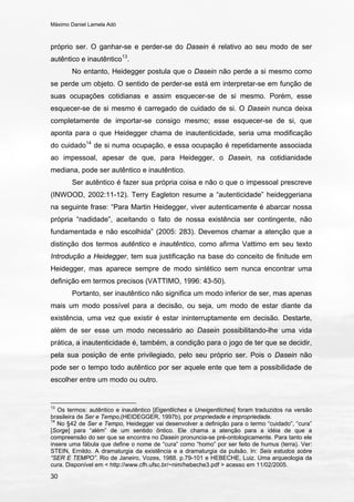 Máximo Daniel Lamela Adó
30
próprio ser. O ganhar-se e perder-se do Dasein é relativo ao seu modo de ser
autêntico e inautêntico13
.
No entanto, Heidegger postula que o Dasein não perde a si mesmo como
se perde um objeto. O sentido de perder-se está em interpretar-se em função de
suas ocupações cotidianas e assim esquecer-se de si mesmo. Porém, esse
esquecer-se de si mesmo é carregado de cuidado de si. O Dasein nunca deixa
completamente de importar-se consigo mesmo; esse esquecer-se de si, que
aponta para o que Heidegger chama de inautenticidade, seria uma modificação
do cuidado14
de si numa ocupação, e essa ocupação é repetidamente associada
ao impessoal, apesar de que, para Heidegger, o Dasein, na cotidianidade
mediana, pode ser autêntico e inautêntico.
Ser autêntico é fazer sua própria coisa e não o que o impessoal prescreve
(INWOOD, 2002:11-12). Terry Eagleton resume a “autenticidade” heideggeriana
na seguinte frase: “Para Martin Heidegger, viver autenticamente é abarcar nossa
própria “nadidade”, aceitando o fato de nossa existência ser contingente, não
fundamentada e não escolhida” (2005: 283). Devemos chamar a atenção que a
distinção dos termos autêntico e inautêntico, como afirma Vattimo em seu texto
Introdução a Heidegger, tem sua justificação na base do conceito de finitude em
Heidegger, mas aparece sempre de modo sintético sem nunca encontrar uma
definição em termos precisos (VATTIMO, 1996: 43-50).
Portanto, ser inautêntico não significa um modo inferior de ser, mas apenas
mais um modo possível para a decisão, ou seja, um modo de estar diante da
existência, uma vez que existir é estar ininterruptamente em decisão. Destarte,
além de ser esse um modo necessário ao Dasein possibilitando-lhe uma vida
prática, a inautenticidade é, também, a condição para o jogo de ter que se decidir,
pela sua posição de ente privilegiado, pelo seu próprio ser. Pois o Dasein não
pode ser o tempo todo autêntico por ser aquele ente que tem a possibilidade de
escolher entre um modo ou outro.
13
Os termos: autêntico e inautêntico [Eigentliches e Uneigentliches] foram traduzidos na versão
brasileira de Ser e Tempo,(HEIDEGGER, 1997b), por propriedade e impropriedade.
14
No §42 de Ser e Tempo, Heidegger vai desenvolver a definição para o termo “cuidado”, “cura”
[Sorge] para “além” de um sentido ôntico. Ele chama a atenção para a idéia de que a
compreensão do ser que se encontra no Dasein pronuncia-se pré-ontologicamente. Para tanto ele
insere uma fábula que define o nome de “cura” como “homo” por ser feito de humus (terra). Ver:
STEIN, Ernildo. A dramaturgia da existência e a dramaturgia da pulsão. In: Seis estudos sobre
“SER E TEMPO”. Rio de Janeiro, Vozes, 1988. p.79-101 e HEBECHE, Luiz. Uma arqueologia da
cura. Disponível em < http://www.cfh.ufsc.br/~nim/hebeche3.pdf > acesso em 11/02/2005.
 