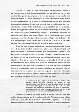 TONALIDADES AFETIVAS EM EL ASTILLERO, de J. C. Onetti.
31
Com isso, o Dasein se define na ordenação de ser um ente, sempre e
permanentemente, a partir de sua possibilidade, que faz dele o que ele é, o que
significa dizer que ele se compreende em seu ser porque sempre escolhe a si
consecutivamente. E é nessa compreensão de si que está o sentido formal da sua
constituição existencial. Em tal sentido é que se apresenta a indicação para uma
interpretação ontológica de seu ente, em que toda a problemática deve ser
considerada e desenvolvida, partindo-se da existencialidade da sua existência.
Porém, Heidegger preocupa-se em não fazer uma antropologia do Dasein, em
não construir um Dasein pela referência de uma noção específica e possível de
existência, pois não se pode tomar o Dasein por um determinado modo, dentro
dos seus modos diferentes de existir; precisa-se reconhecer o ser do Dasein pela
sua indeterminação, como a forma pela qual ele se dá que não é um nada
negativo, mas a evidência de seu caráter fenomenal positivo como ente.
O que fica claro com esta análise é que a inautenticidade do Dasein no seu
modo de ser da cotidianidade mediana não é apenas um ponto de vista pelo qual
pode ser tomado na sua existencialidade, mas, principalmente, é parte da sua
estrutura aprioristicamente. Pois, na inautenticidade está também em jogo o ser
do Dasein, em que ele se relaciona na sua cotidianidade mediana mesmo que
através de fuga ou esquecimento. Portanto, a explicação do Dasein na sua
cotidianidade não mostra apenas suas estruturas medianas na maneira de uma
indeterminação vaga, mas é tal, que evidencia, com isso, que, tanto do aspecto
ôntico da medianidade, como do aspecto ontológico, as estruturas não se
diferenciam na sua apreensão por serem um conjunto de elementos intrínsecos
que não possuem diferença entre si. Sendo o modo autêntico ou inautêntico
estruturalmente de mesmo grau como modos de ser do Dasein.
A explicação da pre-sença em sua cotidianidade mediana não
fornece apenas estruturas medianas, no sentido de uma
indeterminação vaga. O que, do ponto de vista ôntico, é, no modo
da medianidade, pode ser apreendido, do ponto de vista
ontológico, em estruturas pregnantes que não se distinguem,
estruturalmente, das determinações ontológicas de um modo
próprio de ser da pre-sença. (HEIDEGGER, 1997b: 80)
Qualquer iniciativa de se tentar explicar o Dasein deve ser feita pela
análise da sua estrutura, que é de caráter existencial. Partindo dos seus índices
ontológicos, que são os existenciais determinados, somente a partir da
existencialidade da existência. Evidencia-se com isto que, o Dasein, por possuir
 
