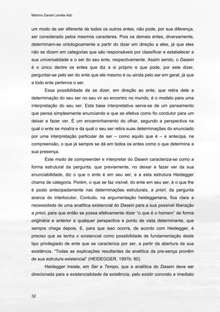 Máximo Daniel Lamela Adó
32
um modo de ser diferente de todos os outros entes, não pode, por sua diferença,
ser considerado pelos mesmos caracteres. Pois os demais entes, diversamente,
determinam-se ontologicamente a partir do dizer em direção a eles, já que eles
não se dizem em categorias que são responsáveis por classificar e estabelecer a
sua universalidade e o ser do seu ente, respectivamente. Assim sendo, o Dasein
é o único dentre os entes que diz a si próprio e que pode, por este dizer,
perguntar-se pelo ser do ente que ele mesmo é ou ainda pelo ser em geral, já que
a todo ente pertence o ser.
Essa possibilidade de se dizer, em direção ao ente, que retira dele a
determinação do seu ser no seu vir ao encontro no mundo, é o modelo para uma
interpretação do seu ser. Esta base interpretativa serve-se de um pensamento
que pensa simplesmente enunciando e que se efetiva como fio condutor para um
deixar e fazer ver. É um encaminhamento do olhar, segundo a perspectiva na
qual o ente se mostra e da qual o seu ser retira suas determinações do enunciado
por uma interpretação particular de ser – como aquilo que é – e antecipa, na
compreensão, o que já sempre se dá em todos os entes como o que determina a
sua presença.
Este modo de compreender e interpretar do Dasein caracteriza-se como a
forma estrutural da pergunta, que previamente, no deixar e fazer ver da sua
enunciabilidade, diz o que o ente é em seu ser, e a esta estrutura Heidegger
chama de categoria. Porém, o que se faz visível, do ente em seu ser, é o que lhe
é posto antecipadamente nas determinações estruturais, a priori, da pergunta
acerca do interlocutor. Contudo, na argumentação heideggeriana, fica clara a
necessidade de uma analítica existencial do Dasein para a sua possível liberação
a priori, para que então se possa efetivamente dizer “o que é o homem” de forma
originária e anterior a qualquer perspectiva e ponto de vista determinante, que
sempre chega depois. E, para que isso ocorra, de acordo com Heidegger, é
preciso que se tenha o existencial como possibilidade de fundamentação deste
tipo privilegiado de ente que se caracteriza por ser, a partir da abertura da sua
existência. “Todas as explicações resultantes da analítica da pre-sença provêm
de sua estrutura existencial” (HEIDEGGER, 1997b: 80).
Heidegger insiste, em Ser e Tempo, que a analítica do Dasein deve ser
direcionada para a existencialidade da existência, pelo existir concreto e imediato
 