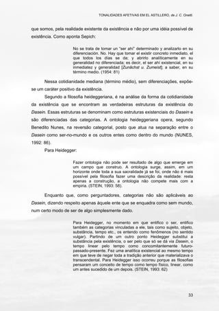 TONALIDADES AFETIVAS EM EL ASTILLERO, de J. C. Onetti.
33
que somos, pela realidade existente da existência e não por uma idéia possível de
existência. Como aponta Sepich:
No se trata de tomar un “ser ahí” determinado y analizarlo en su
diferenciación. No. Hay que tomar el existir concreto inmediato, el
que todos los días se da; y abrirlo analíticamente en su
generalidad no diferenciada; es decir, el ser ahí existencial, en su
inmediatez y generalidad [Zunächst u. Zumeist]; a saber, en su
término medio. (1954: 81)
Nessa cotidianidade mediana (término médio), sem diferenciações, expõe-
se um caráter positivo da existência.
Segundo a filosofia heideggeriana, é na análise da forma da cotidianidade
da existência que se encontram as verdadeiras estruturas da existência do
Dasein. Essas estruturas se denominam como estruturas existenciais do Dasein e
são diferenciadas das categorias. A ontologia heideggeriana opera, segundo
Benedito Nunes, na reversão categorial, posto que atua na separação entre o
Dasein como ser-no-mundo e os outros entes como dentro do mundo (NUNES,
1992: 86).
Para Heidegger:
Fazer ontologia não pode ser resultado de algo que emerge em
um campo que construo. A ontologia surge, assim, em um
horizonte onde toda a sua sacralidade já se foi, onde não é mais
possível pela filosofia fazer uma descrição da realidade: resta
apenas a construção, a ontologia não compete mais com a
empiria. (STEIN, 1993: 58).
Enquanto que, como perguntadores, categorias não são aplicáveis ao
Dasein, dizendo respeito apenas àquele ente que se enquadra como sem mundo,
num certo modo de ser de algo simplesmente dado.
Para Heidegger, no momento em que entifico o ser, entifico
também as categorias vinculadas a ele, tais como sujeito, objeto,
substância, tempo etc., os entendo como fenômenos (no sentido
vulgar). Partindo de um outro ponto Heidegger substitui a
substância pela existência, o ser pelo que só se dá via Dasein, o
tempo linear pelo tempo como concomitantemente futuro-
passado-presente. Fez uma analítica existencial ao mesmo tempo
em que teve de negar toda a tradição anterior que materializava o
transcendental. Para Heidegger isso ocorreu porque as filosofias
pensaram um conceito de tempo como tempo físico, linear, como
um antes sucedido de um depois. (STEIN, 1993: 62)
 