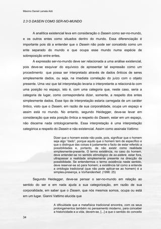 Máximo Daniel Lamela Adó
34
2.3 O DASEIN COMO SER-NO-MUNDO
A analítica existencial leva em consideração o Dasein como ser-no-mundo,
e os outros entes como situados dentro do mundo. Essa diferenciação é
importante pois dá a entender que o Dasein não pode ser concebido como um
ente separado do mundo e que ocupa esse mundo numa espécie de
sobreposição entre entes.
A expressão ser-no-mundo deve ser relacionada a uma análise existencial,
pois deve-se esquivar do equívoco de apresentar tal expressão como um
procedimento que possa ser interpretado através de dados ônticos de seres
simplesmente dados, ou seja, na imediata correlação do juízo com o objeto
presente. Uma vez que tal interpretação levaria o interpretante a relacioná-la com
uma posição no espaço, isto é, com uma categoria que, neste caso, seria a
categoria de lugar, como corresponderia dizer, somente, a respeito dos entes
simplesmente dados. Esse tipo de interpretação estaria carregada de um caráter
ôntico, visto que o Dasein, em razão de sua corporalidade, ocupa um espaço e
assim está no mundo. No entanto, segundo Heidegger, deve-se levar em
consideração que esta posição ôntica a respeito do Dasein, estar em um espaço,
não discerne nada ontologicamente. Essa interpretação é uma interpretação
categórica a respeito do Dasein e não existencial. Assim como assinala Vattimo:
Dizer que o homem existe não pode, pois, significar que o homem
seja algo “dado”, porque aquilo que o homem tem de específico e
que o distingue das coisas é justamente o facto de estar referido a
possibilidades e, portanto, de não existir como realidade
simplesmente-presente. O termo existência, no caso do homem,
deve entender-se no sentido etimológico de ex-sistere, estar fora,
ultrapassar a realidade simplesmente presente na direcção da
possibilidade. Se entendermos o termo existência neste sentido,
deve reservar-se só para homem; a existência tal como a entende
a ontologia tradicional (que não pode aplicar-se ao homem) é a
simples-presença, a Vorhandenheit. (1996: 25)
Segundo Heidegger, deve-se pensar o ser-no-mundo em relação ao
sentido do ser e em nada ajuda a sua categorização, em razão de sua
corporalidade, em saber que o Dasein, que nós mesmos somos, ocupa ou está
em um lugar. Gianni Vattimo elucida que
A dificuldade que a metafísica tradicional encontra, com os seus
prolongamentos também no pensamento moderno, para conceber
a historicidade e a vida, devem-se, [...] a que o sentido do conceito
 
