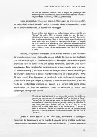 TONALIDADES AFETIVAS EM EL ASTILLERO, de J. C. Onetti.
35
de ser se identifica sempre com a noção de presença, que
também poderíamos chamar, com um termo talvez mais familiar, a
objectividade. (VATTIMO, 1996: 22, grifo nosso)
Nessa perspectiva, vimos que, segundo Heidegger, os entes que podem
ser determinados como estando “dentro” do mundo, são os entes que têm o modo
de ser simplesmente dado. De acordo com Heidegger:
Esses entes, que podem ser determinados como estando um
“dentro” do outro, têm o mesmo modo de ser do que é
simplesmente dado, como coisa que ocorre “dentro” do mundo.
Ser simplesmente dado “dentro” de um dado, o ser simplesmente
dado junto com algo dotado do mesmo modo de ser, no sentido
de uma determinada relação de lugar, são caracteres ontológicos
que chamamos de categorias. Tais caracteres pertencem ao ente
não dotado do modo de ser da pre-sença. (HEIDEGGER, 1997b:
91-92)
Portanto, a expressão composta ser-no-mundo refere-se a um fenômeno
de unidade que deve ser relacionada ao ente dotado do modo de ser do Dasein
que indica a implicação do Dasein com o mundo. Heidegger destaca ainda que tal
expressão, que ele define como um achado fenomenal, comporta uma tríplice
visualização. Tais visualizações caracterizam-se em-um-mundo, ente e ser-em.
“O em-um-mundo [...] impõe-se a tarefa de indagar sobre a estrutura ontológica
de “mundo” e determinar a idéia de mundanidade como tal” (HEIDEGGER, 1997b:
91, grifo nosso). Para Heidegger, à visualização ente impõe-se a indagação de
quem é este ente que sempre é, segundo o modo de ser-no-mundo, e está no
modo da cotidianidade mediana do Dasein. E o ser-em está como última
visualização que deve ser concebida como um existencial e, assim, uma
constituição ontológica do Dasein.
O ente, ao qual pertence o ser-em, neste sentido, é o ente que
sempre eu mesmo sou. A expressão “sou” se conecta a “junto”;
“eu sou” diz, por sua vez: eu moro, me detenho junto... ao mundo,
como alguma coisa que, deste ou daquele modo, me é familiar. O
ser, entendido como infinito [sic] de “eu sou”, isto é, como
existencial, significa morar junto a, ser familiar com... O ser-em é,
pois, a expressão formal e existencial do ser da pre-sença que
possui a constituição essencial de ser-no-mundo. (HEIDEGGER,
1997b: 92)
Utilizar o termo ser-em é, em todo caso, equivalente à concepção
“resumida” de Dasein como ser-no-mundo. De acordo com a analítica existencial,
deve-se definir a essência do homem como existência e isto quer dizer que deve
 