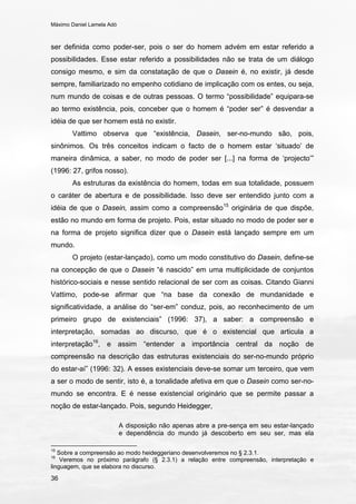 Máximo Daniel Lamela Adó
36
ser definida como poder-ser, pois o ser do homem advém em estar referido a
possibilidades. Esse estar referido a possibilidades não se trata de um diálogo
consigo mesmo, e sim da constatação de que o Dasein é, no existir, já desde
sempre, familiarizado no empenho cotidiano de implicação com os entes, ou seja,
num mundo de coisas e de outras pessoas. O termo “possibilidade” equipara-se
ao termo existência, pois, conceber que o homem é “poder ser” é desvendar a
idéia de que ser homem está no existir.
Vattimo observa que “existência, Dasein, ser-no-mundo são, pois,
sinônimos. Os três conceitos indicam o facto de o homem estar ‘situado’ de
maneira dinâmica, a saber, no modo de poder ser [...] na forma de ‘projecto’”
(1996: 27, grifos nosso).
As estruturas da existência do homem, todas em sua totalidade, possuem
o caráter de abertura e de possibilidade. Isso deve ser entendido junto com a
idéia de que o Dasein, assim como a compreensão15
originária de que dispõe,
estão no mundo em forma de projeto. Pois, estar situado no modo de poder ser e
na forma de projeto significa dizer que o Dasein está lançado sempre em um
mundo.
O projeto (estar-lançado), como um modo constitutivo do Dasein, define-se
na concepção de que o Dasein “é nascido” em uma multiplicidade de conjuntos
histórico-sociais e nesse sentido relacional de ser com as coisas. Citando Gianni
Vattimo, pode-se afirmar que “na base da conexão de mundanidade e
significatividade, a análise do “ser-em” conduz, pois, ao reconhecimento de um
primeiro grupo de existenciais” (1996: 37), a saber: a compreensão e
interpretação, somadas ao discurso, que é o existencial que articula a
interpretação16
, e assim “entender a importância central da noção de
compreensão na descrição das estruturas existenciais do ser-no-mundo próprio
do estar-aí” (1996: 32). A esses existenciais deve-se somar um terceiro, que vem
a ser o modo de sentir, isto é, a tonalidade afetiva em que o Dasein como ser-no-
mundo se encontra. E é nesse existencial originário que se permite passar a
noção de estar-lançado. Pois, segundo Heidegger,
A disposição não apenas abre a pre-sença em seu estar-lançado
e dependência do mundo já descoberto em seu ser, mas ela
15
Sobre a compreensão ao modo heideggeriano desenvolveremos no § 2.3.1.
16
Veremos no próximo parágrafo (§ 2.3.1) a relação entre compreensão, interpretação e
linguagem, que se elabora no discurso.
 