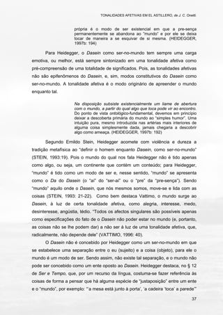 TONALIDADES AFETIVAS EM EL ASTILLERO, de J. C. Onetti.
37
própria é o modo de ser existencial em que a pre-sença
permanentemente se abandona ao ”mundo” e por ele se deixa
tocar de maneira a se esquivar de si mesma. (HEIDEGGER,
1997b: 194)
Para Heidegger, o Dasein como ser-no-mundo tem sempre uma carga
emotiva, ou melhor, está sempre sintonizado em uma tonalidade afetiva como
pré-compreensão de uma totalidade de significados. Pois, as tonalidades afetivas
não são epifenômenos do Dasein, e, sim, modos constitutivos do Dasein como
ser-no-mundo. A tonalidade afetiva é o modo originário de apreender o mundo
enquanto tal.
Na disposição subsiste existencialmente um liame de abertura
com o mundo, a partir do qual algo que toca pode vir ao encontro.
Do ponto de vista ontológico-fundamental, devemos em princípio
deixar a descoberta primária do mundo ao “simples humor”. Uma
intuição pura, mesmo introduzida nas artérias mais interiores de
alguma coisa simplesmente dada, jamais chegaria a descobrir
algo como ameaça. (HEIDEGGER, 1997b: 192)
Segundo Ernildo Stein, Heidegger acomete com violência e dureza a
tradição metafísica ao “definir o homem enquanto Dasein, como ser-no-mundo”
(STEIN, 1993:19). Pois o mundo do qual nos fala Heidegger não é tido apenas
como algo, ou seja, um continente que contém um conteúdo; para Heidegger,
“mundo” é tido como um modo de ser e, nesse sentido, “mundo” se apresenta
como o Da do Dasein (o “aí” do “ser-aí” ou o “pre” da “pre-sença”). Sendo
“mundo” aquilo onde o Dasein, que nós mesmos somos, move-se e lida com as
coisas (STEIN, 1993: 21-22). Como bem destaca Vattimo, o mundo surge ao
Dasein, à luz de certa tonalidade afetiva, como alegria, interesse, medo,
desinteresse, angústia, tédio. “Todos os afectos singulares são possíveis apenas
como especificações do fato de o Dasein não poder estar no mundo (e, portanto,
as coisas não se lhe podem dar) a não ser à luz de uma tonalidade afetiva, que,
radicalmente, não depende dele” (VATTIMO, 1996: 40).
O Dasein não é concebido por Heidegger como um ser-no-mundo em que
se estabelece uma separação entre o eu (sujeito) e a coisa (objeto), para ele o
mundo é um modo de ser. Sendo assim, não existe tal separação, e o mundo não
pode ser concebido como um ente oposto ao Dasein. Heidegger destaca, no § 12
de Ser e Tempo, que, por um recurso da língua, costuma-se fazer referência às
coisas de forma a pensar que há alguma espécie de “justaposição” entre um ente
e o “mundo”, por exemplo: “‘a mesa está junto à porta’, ‘a cadeira ‘toca’ a parede’”
 