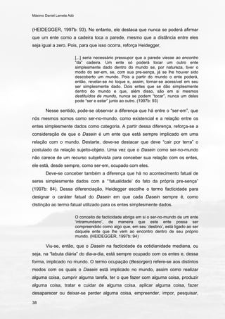 Máximo Daniel Lamela Adó
38
(HEIDEGGER, 1997b: 93). No entanto, ele destaca que nunca se poderá afirmar
que um ente como a cadeira toca a parede, mesmo que a distância entre eles
seja igual a zero. Pois, para que isso ocorra, reforça Heidegger,
[...] seria necessário pressupor que a parede viesse ao encontro
“da” cadeira. Um ente só poderá tocar um outro ente
simplesmente dado dentro do mundo se, por natureza, tiver o
modo do ser-em, se, com sua pre-sença, já se lhe houver sido
descoberto um mundo. Pois a partir do mundo o ente poderá,
então, revelar-se no toque e, assim, tornar-se acessível em seu
ser simplesmente dado. Dois entes que se dão simplesmente
dentro do mundo e que, além disso, são em si mesmos
destituídos de mundo, nunca se podem “tocar”, nunca um deles
pode “ser e estar” junto ao outro. (1997b: 93)
Nesse sentido, pode-se observar a diferença que há entre o “ser-em”, que
nós mesmos somos como ser-no-mundo, como existencial e a relação entre os
entes simplesmente dados como categoria. A partir dessa diferença, reforça-se a
consideração de que o Dasein é um ente que está sempre implicado em uma
relação com o mundo. Destarte, deve-se destacar que deve “cair por terra” o
postulado da relação sujeito-objeto. Uma vez que o Dasein como ser-no-mundo
não carece de um recurso subjetivista para conceber sua relação com os entes,
ele está, desde sempre, como ser-em, ocupado com eles.
Deve-se conceber também a diferença que há no acontecimento fatual de
seres simplesmente dados com a “‘fatualidade’ do fato da própria pre-sença”
(1997b: 84). Dessa diferenciação, Heidegger escolhe o termo facticidade para
designar o caráter fatual do Dasein em que cada Dasein sempre é, como
distinção ao termo fatual utilizado para os entes simplesmente dados.
O conceito de facticidade abriga em si o ser-no-mundo de um ente
‘intramundano’, de maneira que este ente possa ser
compreendido como algo que, em seu ‘destino’, está ligado ao ser
daquele ente que lhe vem ao encontro dentro de seu próprio
mundo. (HEIDEGGER, 1997b: 94)
Viu-se, então, que o Dasein na facticidade da cotidianidade mediana, ou
seja, na “labuta diária” do dia-a-dia, está sempre ocupado com os entes e, dessa
forma, implicado no mundo. O termo ocupação (Besorgen) refere-se aos distintos
modos com os quais o Dasein está implicado no mundo, assim como realizar
alguma coisa, cumprir alguma tarefa, ter o que fazer com alguma coisa, produzir
alguma coisa, tratar e cuidar de alguma coisa, aplicar alguma coisa, fazer
desaparecer ou deixar-se perder alguma coisa, empreender, impor, pesquisar,
 