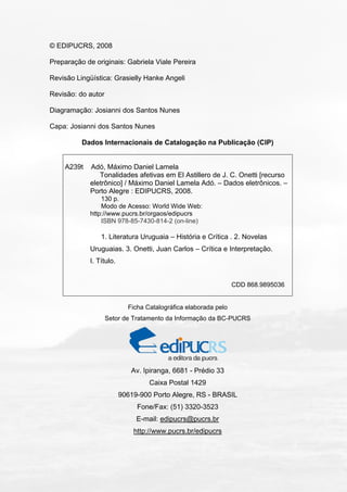 © EDIPUCRS, 2008
Preparação de originais: Gabriela Viale Pereira
Revisão Lingüística: Grasielly Hanke Angeli
Revisão: do autor
Diagramação: Josianni dos Santos Nunes
Capa: Josianni dos Santos Nunes
Dados Internacionais de Catalogação na Publicação (CIP)
A239t Adó, Máximo Daniel Lamela
Tonalidades afetivas em El Astillero de J. C. Onetti [recurso
eletrônico] / Máximo Daniel Lamela Adó. – Dados eletrônicos. –
Porto Alegre : EDIPUCRS, 2008.
130 p.
Modo de Acesso: World Wide Web:
http://www.pucrs.br/orgaos/edipucrs
ISBN 978-85-7430-814-2 (on-line)
1. Literatura Uruguaia – História e Crítica . 2. Novelas
Uruguaias. 3. Onetti, Juan Carlos – Crítica e Interpretação.
I. Título.
CDD 868.9895036
Ficha Catalográfica elaborada pelo
Setor de Tratamento da Informação da BC-PUCRS
Av. Ipiranga, 6681 - Prédio 33
Caixa Postal 1429
90619-900 Porto Alegre, RS - BRASIL
Fone/Fax: (51) 3320-3523
E-mail: edipucrs@pucrs.br
http://www.pucrs.br/edipucrs
 