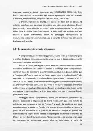 TONALIDADES AFETIVAS EM EL ASTILLERO, de J. C. Onetti.
39
interrogar, considerar, discutir, determinar, etc. (HEIDEGGER, 1997b: 95). “Pelo
fato do ser-no-mundo pertencer ontologicamente à pre-sença, o seu ser para com
o mundo é, essencialmente, ocupação” (HEIDEGGER, 1997b: 95).
O Dasein, implicado no mundo, é ocupação no lidar com as coisas, no
entanto, esse lidar com as coisas, como já se viu, não é uma relação do Dasein
junto com algo separado dele (as coisas), pois as coisas não são “em si”, elas
estão para o Dasein como instrumentos, e estes não são isolados, são em
relação a outros instrumentos, assim, na concepção heideggeriana, os
instrumentos são sempre instrumentos-para e o mundo deve ser visto como uma
totalidade instrumental.
2.3.1 Compreensão, interpretação e linguagem
A compreensão, ao modo heideggeriano, é vista como o fio condutor para
a análise do Dasein como ser-no-mundo, uma vez que o Dasein está no mundo
como compreensão e afetividade.
Em Ser e Tempo, Heidegger explana a respeito da compreensão como um
existencial constitutivo do Dasein e ressalta a diferença entre “compreensão”
como um modo de conhecer e a compreensão constitutiva do Dasein, sendo que
a “compreensão” como modo de conhecer, assim como o “esclarecimento”, são
derivados da compreensão primária do Dasein que também constituem o “aí” do
ser-aí (o Da do Dasein). Vale lembrar que Heidegger é conhecido como o filósofo
da diferença ontológica e que, para ele, como já foi citado, a resposta existencial
está em travar um duplo privilégio para o Dasein, um duplo primado do ser, sendo
um ôntico e o outro ontológico, e é por esse motivo que forja o construto Dasein
para pensar o ser.
Heidegger define “compreensão” como um existencial constitutivo do
Dasein. Destaca-se a importância do termo “existencial” pois este remete às
estruturas que compõem o ser do “homem”, a partir da existência em seus
desdobramentos advindos do Dasein, que sempre se compreende a si mesmo a
partir de sua existência, e a questão da existência sempre só poderá ser
esclarecida pelo próprio existir e todas as explicações resultantes da analítica do
Dasein provêm da estrutura existencial. “Denominamos os caracteres ontológicos
da pre-sença de existenciais porque eles se determinam a partir da
 