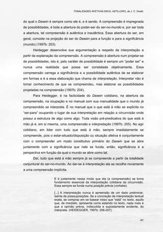 TONALIDADES AFETIVAS EM EL ASTILLERO, de J. C. Onetti.
41
do qual o Dasein é sempre como ele é, e é sendo. A compreensão é impregnada
de possibilidades, é toda a abertura do poder-ser do ser-no-mundo e, por ser toda
a abertura, tal compreensão é autêntica e inautêntica. Essa abertura do ser, em
geral, consiste na projeção do ser do Dasein para a função e para a significância
(mundo) (1997b: 203).
Heidegger desenvolve sua argumentação a respeito da interpretação a
partir da explanação da compreensão. A compreensão é abertura num projetar-se
de possibilidades, isto é, pelo caráter de possibilidade é sempre um “poder ser” e
nunca uma realidade que possa ser constatada objetivamente. Essa
compreensão carrega a significância e a possibilidade autêntica de se elaborar
em formas e é a essa elaboração que chama de interpretação. Interpretar não é
tomar conhecimento de que se compreendeu, mas elaborar as possibilidades
projetadas na compreensão (1997b: 204).
Para Heidegger, é na facticidade do Dasein cotidiano, na abertura da
compreensão, na ocupação e no manual com sua manualidade que o mundo já
compreendido se interpreta. É no manual que o que está à mão se explicita no
“ser-para” ocupando o lugar de sua interpretação em relação a circunvisão onde
possui a estrutura de algo como algo. Toda visão pré-predicativa do que está à
mão já é, em si mesma, uma compreensão e interpretação (1997b: 205). No agir
cotidiano, em lidar com tudo que está à mão, sempre imediatamente se
compreende, pois o estar-situado/disposição ou situação afetiva é conjuntamente
com o compreender um modo constitutivo primário do Dasein que se abre
juntamente com a significância que nele se funda, então, significância é a
perspectiva em função da qual o mundo se abre como tal.
Daí, tudo que está à mão sempre já se compreende a partir da totalidade
conjuntural do ser-no-mundo. Ao dar-se à interpretação ela se recolhe novamente
a uma compreensão implícita.
E é justamente nesse modo que ela (a compreensão) se torna
fundamento essencial da interpretação cotidiana da circunvisão.
Essa sempre se funda numa posição prévia (vorhabe).
[...] A interpretação nunca é apreensão de um dado preliminar,
isenta de pressuposições. Se a concreção da interpretação textual
exata, se compraz em se basear nisso que “está” no texto, aquilo
que, de imediato, apresenta como estando no texto, nada mais é
que a opinião prévia, indiscutida e supostamente evidente, do
intérprete. (HEIDEGGER, 1997b: 206-207)
 