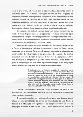 TONALIDADES AFETIVAS EM EL ASTILLERO, de J. C. Onetti.
43
sobre a proposição, relaciona-a com a comunicação, preservando, assim, a
comunhão como ser-no-mundo. Heidegger resume as três acepções de
proposição para obter a definição onde a proposição é uma demonstração que se
determina através da comunicação, ou seja, que interpretar deriva de uma
racionalização objetiva para sua designação. A proposição, então, sempre se
baseia em uma posição prévia. A posição prévia é uma comunicação
determinante, pois toda língua guarda em si uma conceituação elaborada.
Em resumo, ele pretende apenas esclarecer, numa demonstração do
caráter derivado da proposição, que o logos onde se radica a formulação lógica
anterior encobre o próprio ser sem se poder fazer a separação entre ser e ente. O
“estar-situado” e a compreensão são existenciais fundamentais, constituintes do
ser da abertura do “ser-no-mundo”, isto é, do Dasein.
Assim, como pondera Heidegger a respeito da compreensão no §31 de Ser
e Tempo, a linguagem se radica na compreensão primária do Dasein que se
caracteriza como abertura. Portanto, a linguagem é derivada da disposição, da
compreensão, da interpretação e da proposição. Do aspecto da analítica
existencial, o discurso também é originário à disposição e à compreensão. Pois,
para Heidegger, a compreensão já está sempre articulada, antes mesmo de
qualquer interpretação. Por esta razão, argumenta Heidegger, é que a linguagem
apenas é tematizada no §34 de Ser e Tempo. Ressalta Heidegger:
O esclarecimento da terceira acepção de proposição como
comunicação (declaração) levou o conceito de falar e dizer até
aqui propositalmente desconsiderado. O fato de somente agora se
tematizar a linguagem deve indicar que este fenômeno se radica
na constituição existencial da abertura da pre-sença. O
fundamento ontológico-existencial da linguagem é o discurso.
Embora tenhamos excluído esse fenômeno de uma análise
temática, dele nos servimos continuamente nas interpretações
feitas até aqui da disposição, compreensão, interpretação e
proposição. (HEIDEGGER, 1997b: 219)
Destarte, a forma ontológica-existencial da linguagem discursiva é uma
articulação da compreensibilidade, pois é no discurso que se acha a base para a
interpretação e a proposição.
É importante ressaltar que Heidegger afirma que é pelo discurso que se
articula a compreensibilidade do ser-em na manualidade da vida fática. O
discurso é a articulação, em significações da compreensibilidade inserido na
disposição do ser-no-mundo (1997b: 221). O modo constitutivo do discurso é
 