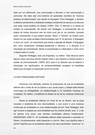 Máximo Daniel Lamela Adó
44
dado por um referencial, uma comunicação a discorrer e uma comunicação a
comunicar. De nada vale uma tentativa de apreensão sincrética de “diversos
pedaços de determinação” que resulta na linguagem. Para Heidegger, o decisivo
é elaborar previamente a totalidade ontológico-existencial da estrutura do discurso
com base numa analítica do Dasein (1997b: 222). O discurso e a escuta se
fundam na compreensão. De acordo com Heidegger, a compreensão não se
origina de muitos discursos nem de muito ouvir por aí, ao contrário, somente
quem compreendeu é que poderá escutar. Assim, o “homem” se mostra como
Dasein em seu duplo privilégio ôntico/ontológico que “é” no discurso. A linguagem
é como um “sinal”, um instrumento que chama a atenção do Dasein. A linguagem
tem como fundamento ontológico-existencial o discurso, e o discurso é a
articulação da compreensão. Sendo a compreensão e a afetividade o modo como
o Dasein está no mundo.
Segundo Heidegger, todo uso lingüístico, ou melhor, “todo discurso sobre
alguma coisa comunica através daquilo sobre o que discorre e sempre possui o
caráter de pronunciamento” (1997b: 221), pois é no discurso que se elabora a
articulação, em significações, da compreensibilidade arraigada na tonalidade
afetiva que se expõe na disposição do ser-no-mundo.
2.4 DAS TONALIDADES AFETIVAS
Arrisca-se uma definição, partindo do pressuposto de que as tonalidades
afetivas são o modo de ser do Dasein e que, sendo assim, o Dasein está sempre
sintonizado na ambigüidade, na indeterminação e na constante mudança de
tonalidade. Ou melhor, a existência do Dasein só se dá na mudança ininterrupta
de tom.
Sendo as tonalidades afetivas um modo de ser do Dasein, não se pode
conceber a existência de uma não-tonalidade, o que ocorre é uma mudança
ininterrupta de tonalidades ou uma indeterminação de tom. Para Heidegger, todo
agir humano é rasgado por uma tonalidade que lhe confere sentido, pois, “[...] não
há apenas uma única, mas diversas tonalidades afetivas fundamentais”
(HEIDEGGER, 2006:71). As tonalidades afetivas estão presentes e ausentes no
Dasein, simultaneamente, estão despertas e a dormir. Mas o que significa estar a
dormir? Significa que as tonalidades afetivas não são propriedades “exteriores” ou
 