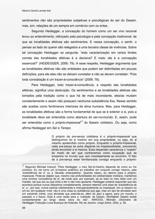 Máximo Daniel Lamela Adó
46
sentimentos não são propriedades subjetivas e psicológicas do ser do Dasein,
mas, sim, relações de um sempre em comércio com os entes.
Segundo Heidegger, a concepção do homem como um ser vivo racional
levou ao entendimento, reforçado pela psicologia e pela concepção tradicional, de
que as tonalidades afetivas são sentimentos. E nessa concepção, o sentir, o
pensar ao lado do querer são relegados a uma terceira classe de vivências. Sobre
tal concepção Heidegger se pergunta: “esta caracterização em certos limites
correta das tonalidades afetivas é a decisiva? E mais: ela é a concepção
essencial?” (HEIDEGGER, 2006: 79). A esse respeito, Heidegger argumenta que
as tonalidades afetivas não são entidades que podem ser delimitadas em poucas
definições, para ele elas não se deixam constatar e não se devem constatar: “Pois
toda constatação é um trazer-à-consciência” (2006: 78).
Para Heidegger, todo trazer-à-consciência, a respeito das tonalidades
afetivas, significa uma destruição. Os sentimentos e as tonalidades afetivas são
tomados pela tradição como o que há de mais inconstante, eles/as mudam
constantemente e assim não possuem nenhuma subsistência fixa. Nesse sentido
são aceitas como fenômenos interiores da alma humana. Mas, para Heidegger,
as tonalidades afetivas são a forma fundamental de que se é exterior a si, pois a
tonalidade deve ser entendida como abertura do ser-no-mundo. E, assim, pode
ser entendida como o próprio-impessoal17
do Dasein cotidiano. Ou seja, como
afirma Heidegger em Ser e Tempo:
O próprio da pre-sença cotidiana é o próprio-impessoal que
distinguimos do si mesmo em sua propriedade, ou seja, do si
mesmo apreendido como próprio. Enquanto o próprio-impessoal,
cada pre-sença se acha dispersa na impessoalidade, precisando
ainda encontrar a si mesma. Essa dispersão caracteriza o “sujeito”
do modo de ser que conhecemos como ocupação que se
empenha no mundo que vem imediatamente ao encontro. O fato
de a pre-sença estar familiarizada consigo enquanto o próprio-
17
Segundo Michael Inwood: “Para Heidegger, o meu Ser-si-mesmo depende de como eu me
conduzo. Eu me torno um si-mesmo autêntico ao trabalhar em conjunto comigo mesmo, pela
‘subsistência de si’ ou a ‘decisão antecipatória’. Quando relaxo, eu retorno para o próprio-
impessoal. Pode-se objetar que, mesmo nas profundidades da cotidianidade mediana, mantemos
uma mínima ‘consciência de si’, de modo que, por exemplo, se eu bato no meu dedo com um
martelo, sei que sou eu que sinto a dor e não meu ajudante. Heidegger poderia responder que isto
acontece porque nunca relaxamos completamente, sempre retemos uma dose de ‘subsistência de
si’, e , por isso, nunca caímos inteiramente e irrecuperavelmente no impessoal. Um si mesmo ou
um eu, em qualquer nível, não é uma coisa ou substância que age, mas um tipo de atividade sem
um substrato inerte, uma atividade que estende-se, além do aqui e agora, para um mundo, o
passado e o futuro. Esta é uma razão para a ‘nulidade’ de Dasein, Nichtigkeit: Dasein existe
constantemente ao longo desta beira do não”. INWOOD, Michael. Dicionário de
Heidegger.Tradução Luísa Buarque de Holanda. Rio de Janeiro: Jorge Zahar, 2002. p. 58.
 