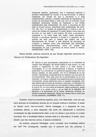 TONALIDADES AFETIVAS EM EL ASTILLERO, de J. C. Onetti.
47
impessoal significa, igualmente, que o impessoal prelineia a
primeira interpretação do mundo e do ser-no-mundo. O próprio
impessoal, em função de que a pre-sença é e está
cotidianamente, articula o contexto referencial da significância. O
mundo da pre-sença libera o ente que vem ao encontro numa
totalidade conjuntural, familiar ao impessoal e nos limites
estabelecidos pela medianidade. De início, a pre-sença de fato
está no mundo comum, descoberto pela medianidade. De início,
“eu” não “sou” no sentido do propriamente si mesmo e sim os
outros nos moldes do impessoal. É a partir deste e como este que
de início, eu “sou dado” a mim mesmo. De início, a pre-sença é
impessoal e, na maior parte das vezes, assim permanece.
Quando a pre-sença descobre o mundo e o aproxima de si,
quando ela abre para si mesma seu próprio ser, este
descobrimento de “mundo” e esta abertura da pre-sença se
cumprem e realizam como uma eliminação das obstruções,
encobrimentos, obscurecimentos, como um romper das
deturpações em que a pre-sença se tranca contra si mesma.
(HEIDEGGER, 1997b: 182)
Nesse sentido, pode-se acercá-la ao que Giorgio Agamben denomina de
“Genius” em Profanazioni. Diz Agamben:
Es Genius lo que oscuramente presentimos en la intimidad de
nuestra vida fisiológica, allí donde habita lo más propio y lo más
extraño e impersonal, lo más vecino y lo más remoto e
inmanejable. Si no nos abandonáramos a Genius, si fuéramos
solamente Yo y conciencia, no podríamos siquiera orinar. Vivir con
Genius significa, en este sentido, vivir en la intimidad de un ser
extraño, mantenerse constantemente en relación con una zona de
no-conocimiento. Pero esta zona de no-conocimiento no es una
remoción, no mueve o traslada una experiencia de la conciencia al
inconsciente, donde sedimenta como un pasado inquietante, listo
para aflorar bajo la forma de síntomas o neurosis. La intimidad con
una zona de no-conocimiento es una práctica mística cotidiana, en
el cual el YO, en una suerte de especial, alegre esoterismo, asiste
sonriendo a su propia ruina y, ya se trate de la digestión del
alimento o la iluminación de la mente, testimonia incrédulo su
propia e incesante disolución. Genius es nuestra vida en tanto que
no nos pertenece. (AGAMBEN, 2005: 11)
Destarte, trazer-à-consciência significa, pois, uma destruição, uma vez que
seria alcançar as tonalidades através de um impulso artificial e arbitrário. A tarefa
do Dasein como “ser-no-mundo”, afirma Heidegger, é o despertar de uma
tonalidade afetiva, e esse despertar não pode ser relacionado a nenhuma
constatação de algo simplesmente dado, e sim um deixar o que dorme vir a estar
acordado. Ela, a tonalidade afetiva, sempre está aí e não-está-aí. A tarefa, como
Dasein, que nós mesmos somos, é apenas constatá-la.
No entanto, pergunta Heidegger, como constatar uma tonalidade afetiva
em nós? Por conseguinte, ressalta que “é possível que não pertença à
 