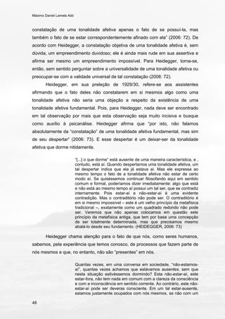 Máximo Daniel Lamela Adó
48
constatação de uma tonalidade afetiva apenas o fato de se possuí-la, mas
também o fato de se estar correspondentemente afinado com ela” (2006: 72). De
acordo com Heidegger, a constatação objetiva de uma tonalidade afetiva é, sem
dúvida, um empreendimento duvidoso; ele é ainda mais rude em sua assertiva e
afirma ser mesmo um empreendimento impossível. Para Heidegger, torna-se,
então, sem sentido perguntar sobre a universalidade de uma tonalidade afetiva ou
preocupar-se com a validade universal de tal constatação (2006: 72).
Heidegger, em sua preleção de 1929/30, refere-se aos assistentes
afirmando que o fato deles não constatarem em si mesmos algo como uma
tonalidade afetiva não seria uma objeção a respeito da existência de uma
tonalidade afetiva fundamental. Pois, para Heidegger, nada deve ser encontrado
em tal observação por mais que esta observação seja muito incisiva e busque
como auxílio à psicanálise. Heidegger afirma que “por isto, não falamos
absolutamente da “constatação” de uma tonalidade afetiva fundamental, mas sim
de seu despertar” (2006: 73). E esse despertar é um deixar-ser da tonalidade
afetiva que dorme nitidamente.
“[...] o que dorme” está ausente de uma maneira característica, e ,
contudo, está aí. Quando despertamos uma tonalidade afetiva, um
tal despertar indica que ela já estava aí. Mas ele expressa ao
mesmo tempo o fato de a tonalidade afetiva não estar de certo
modo aí. Se quiséssemos continuar filosofando aqui em sentido
comum e formal, poderíamos dizer imediatamente: algo que está
e não está ao mesmo tempo aí possui um tal ser, que se contradiz
internamente. Pois estar-aí e não-estar-aí é uma evidente
contradição. Mas o contraditório não pode ser. O contraditório é
em si mesmo impossível – este é um velho princípio da metafísica
tradicional –, exatamente como um quadrado redondo não pode
ser. Veremos que não apenas colocamos em questão este
princípio da metafísica antiga, que tem por base uma concepção
de ser totalmente determinada, mas que precisamos mesmo
abalá-lo desde seu fundamento. (HEIDEGGER, 2006: 73)
Heidegger chama atenção para o fato de que nós, como seres humanos,
sabemos, pela experiência que temos conosco, de processos que fazem parte de
nós mesmos e que, no entanto, não são “presentes” em nós.
Quantas vezes, em uma conversa em sociedade, “não-estamos-
aí”, quantas vezes achamos que estávamos ausentes, sem que
nesta situação estivéssemos dormindo? Esta não-estar-aí, este
estar-fora, não tem nada em comum com a clareza da consciência
e com a inconsciência em sentido corrente. Ao contrário, este não-
estar-aí pode ser deveras consciente. Em um tal estar-ausente,
estamos justamente ocupados com nós mesmos, se não com um
 