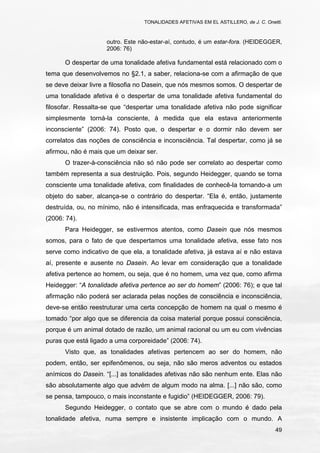 TONALIDADES AFETIVAS EM EL ASTILLERO, de J. C. Onetti.
49
outro. Este não-estar-aí, contudo, é um estar-fora. (HEIDEGGER,
2006: 76)
O despertar de uma tonalidade afetiva fundamental está relacionado com o
tema que desenvolvemos no §2.1, a saber, relaciona-se com a afirmação de que
se deve deixar livre a filosofia no Dasein, que nós mesmos somos. O despertar de
uma tonalidade afetiva é o despertar de uma tonalidade afetiva fundamental do
filosofar. Ressalta-se que “despertar uma tonalidade afetiva não pode significar
simplesmente torná-la consciente, à medida que ela estava anteriormente
inconsciente” (2006: 74). Posto que, o despertar e o dormir não devem ser
correlatos das noções de consciência e inconsciência. Tal despertar, como já se
afirmou, não é mais que um deixar ser.
O trazer-à-consciência não só não pode ser correlato ao despertar como
também representa a sua destruição. Pois, segundo Heidegger, quando se torna
consciente uma tonalidade afetiva, com finalidades de conhecê-la tornando-a um
objeto do saber, alcança-se o contrário do despertar. “Ela é, então, justamente
destruída, ou, no mínimo, não é intensificada, mas enfraquecida e transformada”
(2006: 74).
Para Heidegger, se estivermos atentos, como Dasein que nós mesmos
somos, para o fato de que despertamos uma tonalidade afetiva, esse fato nos
serve como indicativo de que ela, a tonalidade afetiva, já estava aí e não estava
aí, presente e ausente no Dasein. Ao levar em consideração que a tonalidade
afetiva pertence ao homem, ou seja, que é no homem, uma vez que, como afirma
Heidegger: “A tonalidade afetiva pertence ao ser do homem” (2006: 76); e que tal
afirmação não poderá ser aclarada pelas noções de consciência e inconsciência,
deve-se então reestruturar uma certa concepção de homem na qual o mesmo é
tomado “por algo que se diferencia da coisa material porque possui consciência,
porque é um animal dotado de razão, um animal racional ou um eu com vivências
puras que está ligado a uma corporeidade” (2006: 74).
Visto que, as tonalidades afetivas pertencem ao ser do homem, não
podem, então, ser epifenômenos, ou seja, não são meros adventos ou estados
anímicos do Dasein. “[...] as tonalidades afetivas não são nenhum ente. Elas não
são absolutamente algo que advém de algum modo na alma. [...] não são, como
se pensa, tampouco, o mais inconstante e fugidio” (HEIDEGGER, 2006: 79).
Segundo Heidegger, o contato que se abre com o mundo é dado pela
tonalidade afetiva, numa sempre e insistente implicação com o mundo. A
 