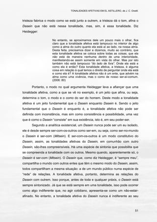 TONALIDADES AFETIVAS EM EL ASTILLERO, de J. C. Onetti.
51
tristeza fabrica o modo como se está junto a outrem, a tristeza dá o tom, afina o
Dasein que não está nessa tonalidade, mas, sim, é essa tonalidade. Diz
Heidegger:
No entanto, se aproximamos dele um pouco mais o olhar, fica
claro que a tonalidade afetiva está tampouco no interior de algo
como a alma do outro quanto ela está aí ao lado, na nossa alma.
Desta feita, precisamos dizer e dizemos, muito ao contrário, que
esta tonalidade afetiva se coloca sobre todas as coisas; que ela
não está de maneira nenhuma dentro de uma interioridade,
manifestando-se assim somente em vista do olhar. Mas por isto
também não está tampouco “do lado de fora”. Onde ela está e
como ela é então? Esta tonalidade afetiva, a tristeza, é alguma
coisa em relação à qual temos o direito de perguntar onde ela está
e como ela é? A tonalidade afetiva não é um ente, que advém na
alma como uma vivência, mas o como de nosso ser-aí-comum.
(2006: 80)
Portanto, o modo no qual argumenta Heidegger leva a afiançar que uma
tonalidade afetiva, como a que se vê no exemplo, é um jeito que afina, ou seja,
determina o tom, o modo e o como do ser do homem. Deste modo a tonalidade
afetiva é um jeito fundamental que o Dasein enquanto Dasein é. Sendo o jeito
fundamental que o Dasein é enquanto é, a tonalidade afetiva não pode ser
definida com inconstância, mas sim como consistência e possibilidade, uma vez
que é como o Dasein “consiste” em sua existência, isto é, em seu poder-ser.
Segundo a analítica existencial, um Dasein nunca pode ser um eu isolado,
ele é desde sempre ser-com-os-outros como ser-em, ou seja, como ser-no-mundo
o Dasein é ser-com (Mitsein). E ser-com-os-outros é um modo constitutivo do
Dasein, assim, as tonalidades afetivas do Dasein, em comunhão com outro
Dasein, são-lhes compreensíveis. Há uma espécie de sintonia que possibilita que
se compreenda a tonalidade com os outros. Mesmo quando, aparentemente só, o
Dasein é ser-com (Mitsein). O Dasein que, como diz Heidegger, é “sempre meu”,
compartilha o mundo com outros entes que têm o mesmo modo do Dasein, assim,
todos compartilham a mesma situação: a de um mundo público numa espécie de
“rede” de relações. A tonalidade afetiva, portanto, determina as relações do
Dasein com outrem. Isso porque, antes de toda e qualquer práxis, o Dasein está
sempre sintonizado. Já que se está sempre em uma tonalidade, isso pode ocorrer
como algo indiferente que, no agir cotidiano, apresenta-se como um não-estar-
afinado. No entanto, a tonalidade afetiva do Dasein nunca é indiferente ao seu
 