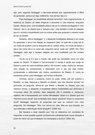 Máximo Daniel Lamela Adó
52
agir, pois, segundo Heidegger, o não-estar-afinado que, aparentemente, é difícil
de apreender, parece ser algo indiferente, mas de fato não o é.
Para Heidegger, as tonalidades afetivas remontam, mais originariamente, à
essência do Dasein; só nelas chega-se a encontrar a “nós mesmos” enquanto
Dasein. Nesse caso, uma tonalidade afetiva não só é o acesso privilegiado a “mim
mesmo”, isto é, ao Dasein que é “sempre meu”, mas também à rede de relações
que é o mundo compartilhado com os outros entes que possuem o mesmo modo
de ser do Dasein.
Destarte, afirma Heidegger: “[...] despertar tonalidades afetivas é um modo
de apreender o ser-aí em relação ao respectivo ‘jeito’ no qual ele a cada vez é;
um modo de acolher o ser-aí enquanto ser-aí, melhor ainda, um modo de deixar o
ser-aí ser como ele é ou como ele, enquanto ser-aí, pode ser” (2006: 82). Para
Heidegger, todo agir é sempre rasgado por uma tonalidade que lhe confere
sentido.
Viu-se no § 2.3 que o mundo não pode ser concebido como um ente
oposto ao Dasein. O Dasein é “ser-no-mundo” e mundo é aquilo que surge ao
Dasein a partir de certa tonalidade afetiva. Ser homem, então, implica já, sempre,
uma relação de compreensão e afetividade com o ser, por este motivo,
compreensão e afetividade são modos constitutivos do Dasein. E, como se
esclareceu acima, para Heidegger, ser homem é filosofar.
Contudo, faz-se a pergunta: Como se pode, então, pôr em marcha o
filosofar, ou seja, liberar-se a filosofia no Dasein, que nós mesmos somos? Ao
perscrutar tal pergunta, afirma-se que liberar a filosofia no Dasein, que nós
mesmos somos, é despertar a tonalidade afetiva fundamental que atravessa a
conjuntura atual. No entanto, esse despertar não é evidente e, tampouco,
objetivo, ele é transpassado por muitas dificuldades. Quem é o Dasein que nós
mesmos somos afinal? Que tonalidade deve deixar desperta? Qual é a conjuntura
atual? Heidegger responde às perguntas que aqui se colocam com mais
perguntas. Diz Heidegger: “Nós ‘nos’ temos em vista. Mas em que situação, em
que extensão e delimitação desta situação?” (2006: 83).
Ele ressalva a esse respeito que “nós só estaremos em condições de
responder a esta questão quando conhecermos suficientemente nossa situação a
ponto de retirar daí que tonalidade nos transpassa e domina” (2006: 83).
 