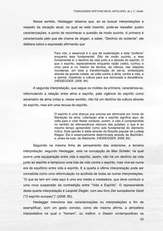 TONALIDADES AFETIVAS EM EL ASTILLERO, de J. C. Onetti.
53
Nesse sentido, Heidegger observa que, ao se buscar interpretações a
respeito da situação atual, na qual se está inserido, pode-se ressaltar quatro
caracterizações, a ponto de reconhecer a questão de modo sucinto. A primeira é
caracterizada pelo que ele chama de slogan, a saber, “Declínio do ocidente”, ele
delibera sobre a expressão afirmando que
Para nós, o essencial é o que dá sustentação a esta “profecia”
enquanto tese fundamental. Dito de modo sucinto, a tese
fundamental é: o declínio da vida junto a e através do espírito. O
que o espírito, especialmente enquanto razão (ratio), cunhou e
criou para si no interior da técnica, da ciência, nas relações
mundanas, em toda a transformação do ser-aí, simbolizado
através da grande cidade, se volta contra a alma, contra a vida, e
a oprime, impelindo a cultura para sua derrocada e decadência.
(HEIDEGGER, 2006: 84)
A segunda interpretação, que segue os moldes da primeira, caracteriza-se,
reformulando a relação entre alma e espírito, pela vigência do espírito como
adversário da alma (vida) e, nesse sentido, não há um declínio da cultura através
do espírito, mas sim uma recusa do espírito.
O espírito é uma doença que precisa ser eliminada em nome da
libertação da alma. Libertação ante o espírito significa aqui: de
volta para a vida! Neste contexto, porém, a vida é compreendida
no sentido da efervescência obscura das pulsões; o que é ao
mesmo tempo apreendido como solo fundamental do elemento
mítico. Esta opinião é dada através da filosofia popular de Ludwig
Klages. Ela é essencialmente determinada através da Bachofen,
e, antes de tudo, de Nietzsche. (HEIDEGGER, 2006: 84)
Seguindo na mesma linha de pensamento das anteriores, a terceira
interpretação, segundo Heidegger, está na concepção de Max Scheler, na qual
ocorre uma equiparação entre vida e espírito, assim, não há um declínio da vida
junto ao espírito e tampouco uma luta da vida contra o espírito, mas vive-se numa
era de equilíbrio entre vida e espírito. E a quarta e última interpretação pode ser
concebida como uma reformulação na acolhida de todas as outras interpretações.
“O que se tem em vista aqui é uma era média e mediadora, que deve conduzir a
uma nova suspensão da contradição entre “Vida e Espírito”. O representante
desta quarta interpretação é Leopold Ziegler, com seu livro Der europäische Geist
(“O espírito europeu”)” (2006: 85).
Heidegger menciona tais caracterizações ou interpretações a fim de
exemplificar, com um gesto conciso, como ele mesmo afirma, a atmosfera
interpretativa na qual o “homem”, ou melhor, o Dasein contemporâneo se
 