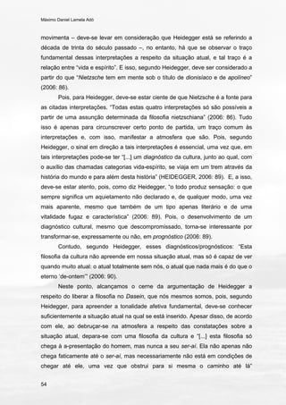 Máximo Daniel Lamela Adó
54
movimenta – deve-se levar em consideração que Heidegger está se referindo a
década de trinta do século passado –, no entanto, há que se observar o traço
fundamental dessas interpretações a respeito da situação atual, e tal traço é a
relação entre “vida e espírito”. E isso, segundo Heidegger, deve ser considerado a
partir do que “Nietzsche tem em mente sob o título de dionisíaco e de apolíneo”
(2006: 86).
Pois, para Heidegger, deve-se estar ciente de que Nietzsche é a fonte para
as citadas interpretações. “Todas estas quatro interpretações só são possíveis a
partir de uma assunção determinada da filosofia nietzschiana” (2006: 86). Tudo
isso é apenas para circunscrever certo ponto de partida, um traço comum às
interpretações e, com isso, manifestar a atmosfera que são. Pois, segundo
Heidegger, o sinal em direção a tais interpretações é essencial, uma vez que, em
tais interpretações pode-se ter “[...] um diagnóstico da cultura, junto ao qual, com
o auxílio das chamadas categorias vida-espírito, se viaja em um trem através da
história do mundo e para além desta história” (HEIDEGGER, 2006: 89). E, a isso,
deve-se estar atento, pois, como diz Heidegger, “o todo produz sensação: o que
sempre significa um aquietamento não declarado e, de qualquer modo, uma vez
mais aparente, mesmo que também de um tipo apenas literário e de uma
vitalidade fugaz e característica” (2006: 89). Pois, o desenvolvimento de um
diagnóstico cultural, mesmo que descompromissado, torna-se interessante por
transformar-se, expressamente ou não, em prognóstico (2006: 89).
Contudo, segundo Heidegger, esses diagnósticos/prognósticos: “Esta
filosofia da cultura não apreende em nossa situação atual, mas só é capaz de ver
quando muito atual: o atual totalmente sem nós, o atual que nada mais é do que o
eterno ‘de-ontem’” (2006: 90).
Neste ponto, alcançamos o cerne da argumentação de Heidegger a
respeito do liberar a filosofia no Dasein, que nós mesmos somos, pois, segundo
Heidegger, para apreender a tonalidade afetiva fundamental, deve-se conhecer
suficientemente a situação atual na qual se está inserido. Apesar disso, de acordo
com ele, ao debruçar-se na atmosfera a respeito das constatações sobre a
situação atual, depara-se com uma filosofia da cultura e “[...] esta filosofia só
chega à a-presentação do homem, mas nunca a seu ser-aí. Ela não apenas não
chega faticamente até o ser-aí, mas necessariamente não está em condições de
chegar até ele, uma vez que obstrui para si mesma o caminho até lá”
 