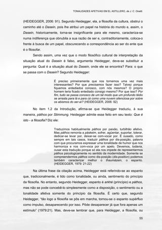 TONALIDADES AFETIVAS EM EL ASTILLERO, de J. C. Onetti.
55
(HEIDEGGER, 2006: 91). Segundo Heidegger, ela, a filosofia da cultura, obstrui o
caminho até o Dasein, pois lhe atribui um papel na história do mundo e, assim, o
Dasein, historicamente, torna-se insignificante para ele mesmo, caracteriza-se
numa indiferença que obnubila a sua razão de ser e, contraditoriamente, coloca-o
frente à busca de um papel, obscurecendo a correspondência ao ser do ente que
é o filosofar.
Sendo assim, uma vez que o modo filosófico cultural de interpretação da
situação atual do Dasein é falso, argumenta Heidegger, deve-se substituir a
pergunta: Qual é a situação atual do Dasein, onde ele se encontra? Para: o que
se passa com o Dasein? Segundo Heidegger:
É preciso primeiramente que nos tornemos uma vez mais
interessantes? Por que precisamos fazer isso? Talvez porque
fiquemos entediados conosco, com nós mesmos? O próprio
homem teria ficado entediado consigo mesmo? Por que isso? Por
fim, tudo se passa conosco de um tal modo que um profundo tédio
se arrasta para lá e para cá como uma nuvem silenciosa por sobre
os abismos do ser-aí? (HEIDEGGER, 2006: 92)
No item 1.2 da Introdução, afirma-se que Heidegger traduziu, à sua
maneira, páthos por Stimmung. Heidegger admite esse feito em seu texto: Que é
isto - a filosofia? Diz ele:
Traduzimos habitualmente páthos por paixão, turbilhão afetivo.
Mas páthos remonta a páskeim, sofrer, agüentar, suportar, tolerar,
dedicar-se levar por, deixar-se com-vocar por. É ousado, como
sempre em tais casos, traduzir páthos por dis-posição, palavra
com que procuramos expressar uma tonalidade de humor que nos
harmoniza e nos com-voca por um apelo. Devemos, todavia,
ousar esta tradução porque só ela nos impede de representarmos
páthos psicologicamente no sentido da modernidade. Somente se
compreendermos páthos como dis-posição (dis-position) podemos
também caracterizar melhor o thaumázein, o espanto.
(HEIDEGGER, 1979: 21-22)
Na última frase da citação acima, Heidegger está referindo-se ao espanto
que, tradicionalmente, é tido como tonalidade, ou ainda, sentimento do princípio
da filosofia. No entanto, segundo Heidegger, espanto é arkhé (princípio) e páthos,
mas não se pode concebê-lo simplesmente como a disposição, o sentimento ou a
tonalidade afetiva somente do princípio da filosofia. É certo que, segundo
Heidegger, “tão logo a filosofia se pôs em marcha, tornou-se o espanto supérfluo
como impulso, desaparecendo por isso. Pôde desaparecer já que fora apenas um
estímulo” (1979:21). Mas, deve-se lembrar que, para Heidegger, a filosofia, ou
 