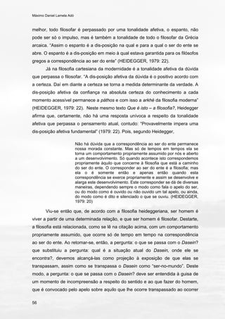 Máximo Daniel Lamela Adó
56
melhor, todo filosofar é perpassado por uma tonalidade afetiva, o espanto, não
pode ser só o impulso, mas é também a tonalidade de todo o filosofar da Grécia
arcaica. “Assim o espanto é a dis-posição na qual e para a qual o ser do ente se
abre. O espanto é a dis-posição em meio à qual estava garantida para os filósofos
gregos a correspondência ao ser do ente” (HEIDEGGER, 1979: 22).
Já na filosofia cartesiana da modernidade é a tonalidade afetiva da dúvida
que perpassa o filosofar. “A dis-posição afetiva da dúvida é o positivo acordo com
a certeza. Daí em diante a certeza se torna a medida determinante da verdade. A
dis-posição afetiva da confiança na absoluta certeza do conhecimento a cada
momento acessível permanece a páthos e com isso a arkhé da filosofia moderna”
(HEIDEGGER, 1979: 22). Neste mesmo texto Que é isto – a filosofia?, Heidegger
afirma que, certamente, não há uma resposta unívoca a respeito da tonalidade
afetiva que perpassa o pensamento atual, contudo: “Provavelmente impera uma
dis-posição afetiva fundamental” (1979: 22). Pois, segundo Heidegger,
Não há dúvida que a correspondência ao ser do ente permanece
nossa morada constante. Mas só de tempos em tempos ela se
torna um comportamento propriamente assumido por nós e aberto
a um desenvolvimento. Só quando acontece isto correspondemos
propriamente àquilo que concerne à filosofia que está a caminho
do ser do ente. O corresponder ao ser do ente é a filosofia; mas
ela o é somente então e apenas então quando esta
correspondência se exerce propriamente e assim se desenvolve e
alarga este desenvolvimento. Este corresponder se dá de diversas
maneiras, dependendo sempre o modo como fala o apelo do ser,
ou do modo como é ouvido ou não ouvido um tal apelo, ou ainda,
do modo como é dito e silenciado o que se ouviu. (HEIDEGGER,
1979: 20)
Viu-se então que, de acordo com a filosofia heideggeriana, ser homem é
viver a partir de uma determinada relação, e que ser homem é filosofar. Destarte,
a filosofia está relacionada, como se lê na citação acima, com um comportamento
propriamente assumido, que ocorre só de tempo em tempo na correspondência
ao ser do ente. Ao retomar-se, então, a pergunta: o que se passa com o Dasein?
que substituiu a pergunta: qual é a situação atual do Dasein, onde ele se
encontra?, devemos alcançá-las como projeção à exposição de que elas se
transpassam, assim como se transpassa o Dasein como “ser-no-mundo”. Deste
modo, a pergunta: o que se passa com o Dasein? deve ser entendida à guisa de
um momento de incompreensão a respeito do sentido e ao que fazer do homem,
que é convocado pelo apelo sobre aquilo que lhe ocorre transpassado ao ocorrer
 